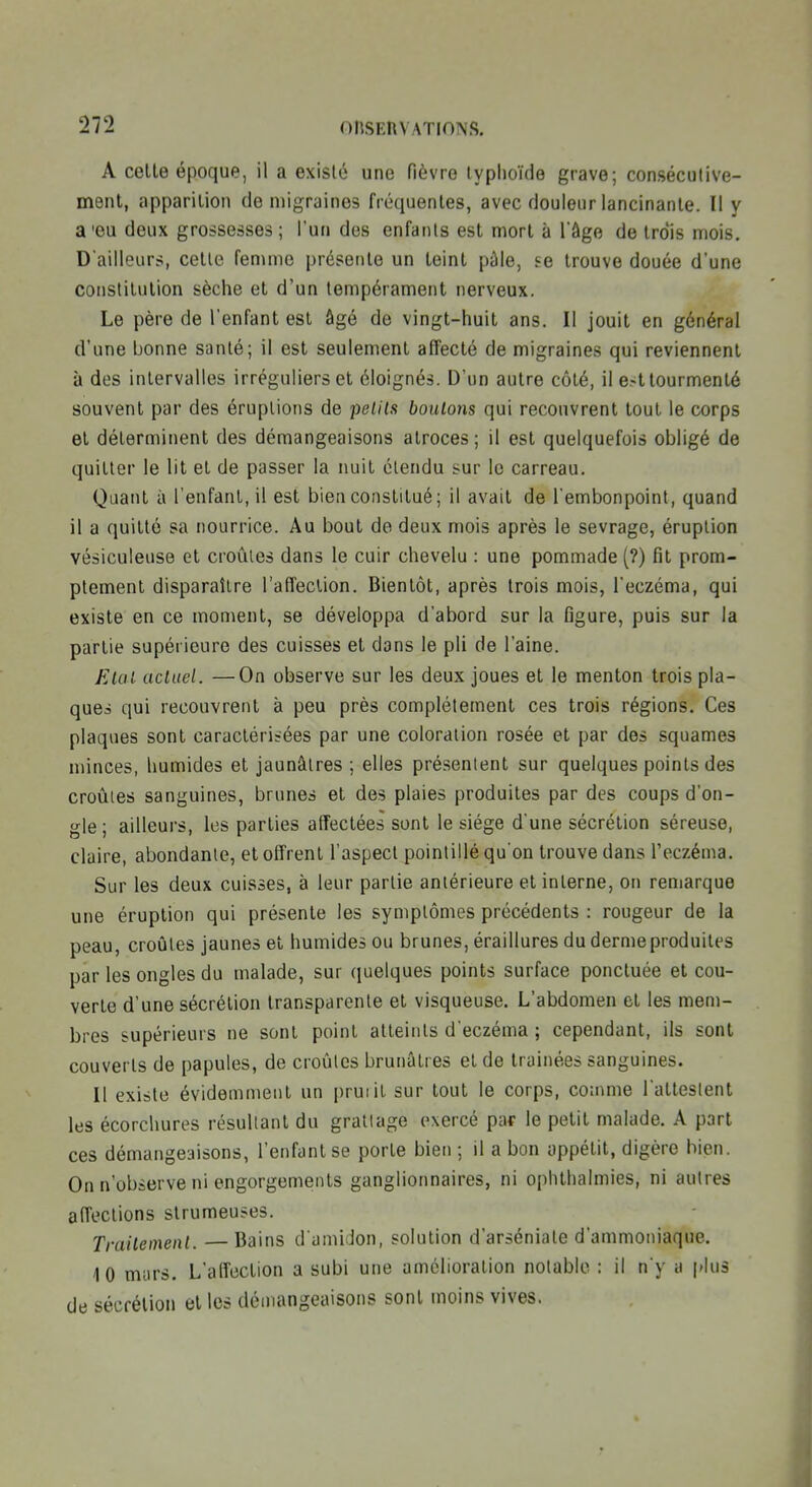 A celle époque, il a existé une fièvre typlioïde grave; consécutive- menl, apparition de migraines fréquentes, avec douleur lancinante. Il y a'eu deux grossesses; l'un des enfants est mort à Tâge de trois mois. D'ailleurs, celle femme présente un leinl pâle, i-e trouve douée d'une conslilulion sèche et d'un tempérament nerveux. Le père de l'enfant est âgé de vingt-huit ans. Il jouit en général d'une bonne santé; il est seulement affecté de migraines qui reviennent à des intervalles irréguliers et éloignés. D'un autre côté, il est tourmenté souvent par des éruptions de petits boulo7is qui recouvrent tout le corps et déterminent des démangeaisons atroces ; il est quelquefois obligé de quitter le lit et de passer la nuit étendu sur le carreau. Quant à l'enfant, il est bien constitué; il avait de l'embonpoint, quand il a quitté sa nourrice. Au bout de deux mois après le sevrage, éruption vésiculeuse et croules dans le cuir chevelu : une pommade (?) fit prom- ptement disparaître l'affection. Bientôt, après trois mois, l'eczéma, qui existe en ce moment, se développa d'abord sur la figure, puis sur la partie supérieure des cuisses et dans le pli de l'aine. Etal actuel. —On observe sur les deux joues et le menton trois pla- ques qui recouvrent à peu près complètement ces trois régions. Ces plaques sont caractérisées par une coloration rosée et par des squames minces, humides et jaunâtres ; elles présentent sur quelques points des croules sanguines, brunes et des plaies produites par des coups d'on- gle; ailleurs, les parties affectées sont le siège d'une sécrétion séreuse, claire, abondante, et offrent l'aspect pointillé qu'on trouve dans l'eczéma. Sur les deux cuisses, à leur partie antérieure et interne, on remarque une éruption qui présente les symptômes précédents : rougeur de la peau, croûtes jaunes et humides ou brunes, éraillures du derme produites par les ongles du malade, sur quelques points surface ponctuée et cou- verte d'une sécrétion transparente et visqueuse. L'abdomen et les mem- bres supérieurs ne sont point atteints d'eczéma ; cependant, ils sont couverts de papules, de croûtes brunâtres et de traînées sanguines. Il existe évidemment un prurit sur tout le corps, comme l'atteslent les écorchures résultant du gratlage exercé pat le petit malade. A part ces démangeaisons, l'enfant se porte bien ; il a bon appétit, digère bien. On n'observe ni engorgements ganglionnaires, ni ophtlialmies, ni autres affections strumeuses. Traitement. —Bains d'amidon, solution d'arséniale d'ammoniaque. 10 murs. L'affection a subi une amélioration notable : il n y a plus de sécrétion et les démangeaisons sont moins vives.