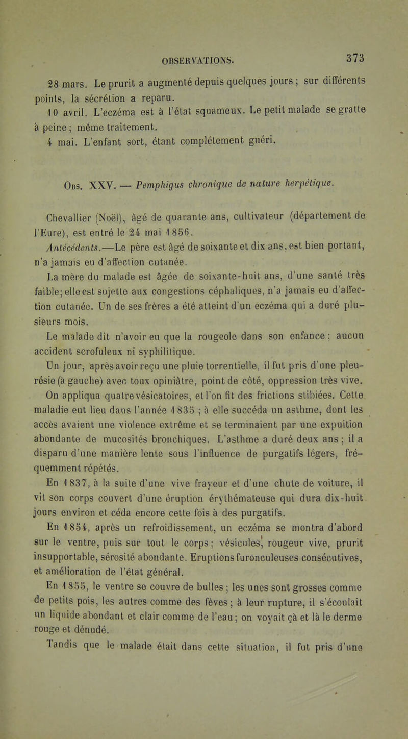 28 mars. Le prurit a augmenté depuis quelques jours ; sur différents points, la sécrétion a reparu. 10 avril. L'eczéma est à l'état squameux. Le petit malade segralle à peine ; même traitement. 4 mai. L'enfant sort, étant complètement guéri. Obs. XXV. — Pemphigus chronique de nature herpétique. Chevallier (Noël), âgé de quarante ans, cultivateur (déparlement de l'Eure), est entré le 24 mai 1856. Anlécédcntsi.—Le père est âgé de soixante et dix ans, est bien portant, n'a jamais eu d'affection cutanée. La mère du malade est âgée de soixante-huit ans, d'une santé très faible; elle est sujette aux congestions céphaliques, n'a jamais eu d'affec- tion cutanée. Un de ses frères a été atteint d'un eczéma qui a duré plu- sieurs mois. Le malade dit n'avoir eu que la rougeole dans son enfance ; aucun accident scrofuleux ni syphilitique. Un jour, après avoir reçu une pluie torrentielle, il fut pris d'une pleu- résie (à gauche) avec toux opiniâtre, point de côté, oppression très vive. On appliqua quatre vésicatoires, et l'on (ît des frictions stibiées. Cette maladie eut lieu dans l'année 1 833 ; à elle succéda un asthme, dont les accès avaient une violence extrême et se terminaient par une expuition abondante de mucosités bronchiques. L'asthme a duré deux ans ; il a disparu d'une manière lente sous l'influence de purgatifs légers, fré- quemment répétés. En 1 837, à la suite d'une vive frayeur et d'une chute de voiture, il vit son corps couvert d'une éruption érythémateuse qui dura dix-huit jours environ et céda encore celte fois à des purgatifs. En 1854, après un refroidissement, un eczéma se montra d'abord sur le ventre, puis sur tout le corps ; vésicules, rougeur vive, prurit insupportable, sérosité abondante. Eruptionsfuronculeuses consécutives, et amélioration de l'état général. En 1855, le ventre se couvre de bulles ; les unes sont grosses comme de petits pois, les autres comme des fèves ; à leur rupture, il s'écoulait un liquide abondant et clair comme de l'eau ; on voyait çà et là le derme rouge et dénudé. Tandis que le malade était dans cette situation, il fut pris d'une