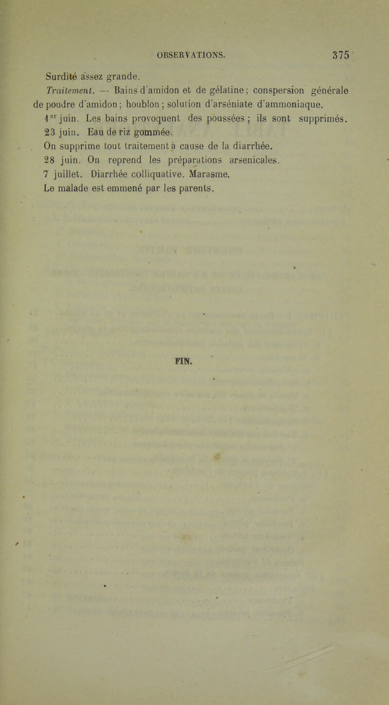 Surdité assez grande. Trailement. — Bainsd amidon et de gélatine; conspersion générale de poudre d'amidon; houblon ; solution d'arséniate d'ammoniaque, i^juin. Les bains provoquent des poussées; ils sont supprimés. 23 juin. Eau de riz gommée. On supprime tout traitement à cause de la diarrhée. 28 juin. On reprend les préparations arsenicales. 7 juillet. Diarrhée colliqualive. Marasme. Le malade est emmené par les parents. FIN.