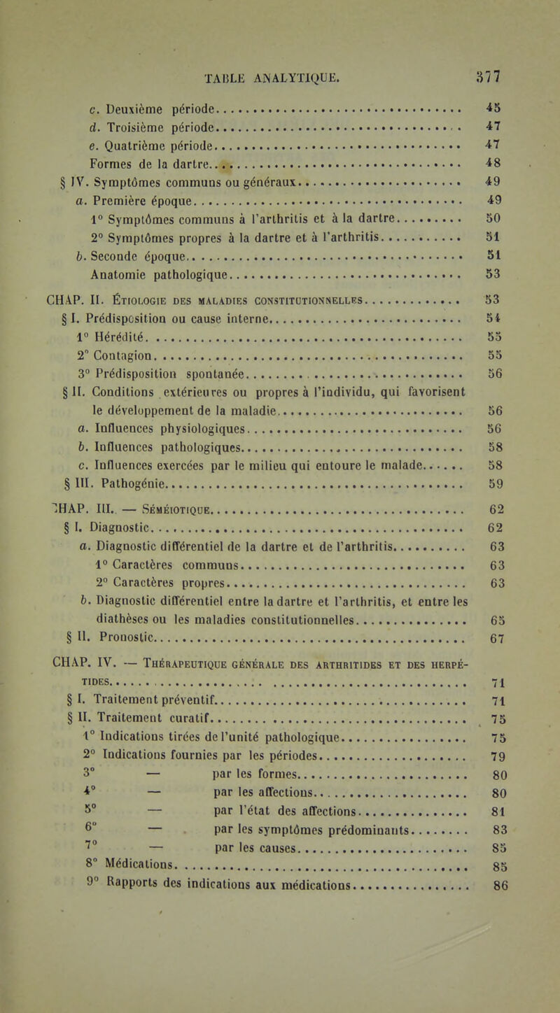 c. Deuxième période 45 d. Troisième période ■47 e. Quatrième période 47 Formes de la dartre 48 § IV. Symptômes communs ou généraux 49 o. Première époque 49 1° Symptômes communs à l'arthritis et à la dartre 50 2° Symptômes propres à la dartre et à l'arthritis 51 b. Seconde époque 51 Anatomie pathologique 53 CHAP. II. Étiologie des maladies constitutionnelles 53 § I. Prédisposition ou cause interne 54 i° Hérédité 55 2Contiigion 55 3° Prédisposition spontanée 56 §11. Conditions extérieures ou propres à l'individu, qui favorisent le développement de la maladie 56 a. Influences physiologiques 56 b. Influences pathologiques 58 c. Influences exercées par le milieu qui entoure le malade 58 § m. Pathogénie 59 HAP. IlL — SÉMÉIOTIQUE 62 § I. Diagnostic 62 a. Diagnostic diflérentiel de la dartre et de l'arthritis 63 1° Caractères communs 63 2° Caractères propres 63 b. Diagnostic difl'érentiel entre la dartre et l'arthritis, et entre les diathèses ou les maladies constitutionnelles 65 § II. Pronostic 67 CHAP. IV. — Thérapeutique générale des arthritides et des herpé- TIDES 71 § I. Traitement préventif 71 § II. Traitement curatif 75 1° Indications tirées de l'unité pathologique 75 2 Indications fournies par les périodes 79 3° — par les formes 80 4° — par les affections 80 5° — par l'état des affections 81 6° — par les symptômes prédominants 83 7 — par les causes 83 8 Médications 85 9 Rapports des indications aux médications 86