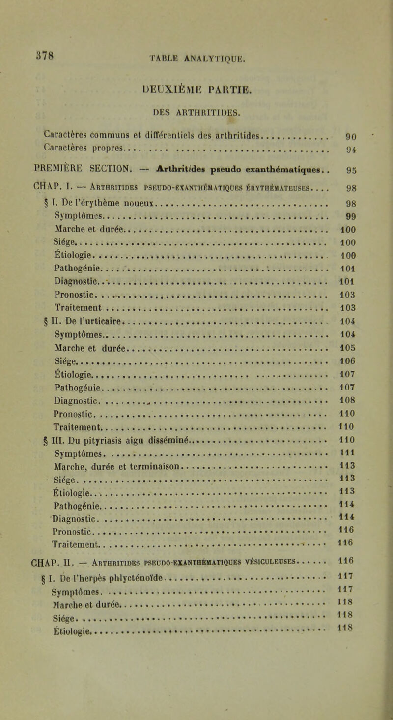 DECXIÈMK PARTIE. DES ARTHRITIDES. Caractères communs et dilTérenticIs des arthritides 90 Caractères propres 94 PREMIÈRE SECTION. — Arthritides pseudo exanthémaUques. . 95 CHAP. I. — Arthritides pseudo-exanthématiques érythémateuses. ... 98 § T. De l'érythème noueux 98 Symptômes 99 Marche et durée 100 Siège 100 Étiologie 100 Pathogénie 101 Diagnostic.. 101 Pronostic. 103 Traitement 103 § II. De l'urticaire 104 Symptômes 104 Marche et durée 105 Siège 106 Étiologie 107 Pathogéuie 107 Diagnostic 108 Pronostic 110 Traitement HO § III. Du pityriasis aigu disséminé 110 Symptômes Hl Marche, durée et terminaison. 113 Siège 113 Étiologie 113 Pathogénie H* Diagnostic Pronostic Traitement • 116 CHAP. II. — Arthritides pseddo-exanthématiqdes vésiculeoses 116 § I. De l'herpès phlycténoïde 1*7 Symptômes ^^^ Marche et durée Siège