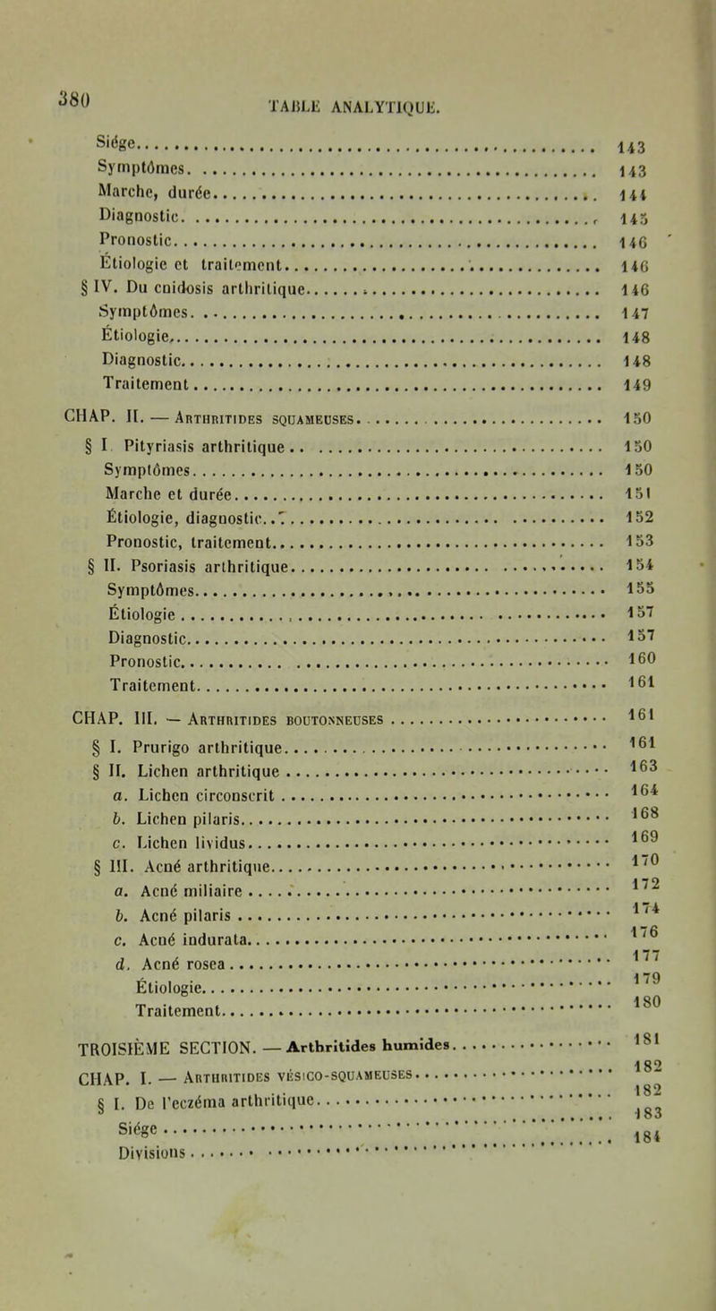 Siège 143 Symptômes 143 Marche, durée 144 Diagnostic , 143 Pronostic 14G ' Etiologie et traitement 14G § IV. Du cnidosis arthritique t 146 Symptômes 147 Étiologie 148 Diagnostic 148 Traitement 149 CHAP. II. — Arthritides squameuses. 150 § I Pityriasis arthritique 150 Symptômes 150 Marche et durée 151 Étiologie, diagnostic' 152 Pronostic, traitement ^53 § II. Psoriasis arthritique 154 Symptômes , 1S5 Étiologie ■•57 Diagnostic 157 Pronostic 160 Traitement 1^1 CHAP. III. — Arthritides boutonneuses 16' § I. Prurigo arthritique ^^1 § II. Lichen arthritique ''63 a. Lichen circonscrit b. Lichen piiaris '68 c. Lichen lividus § m. Acné arthritique a. Acné miiiaire 1 7A b. Acné pilaris 176 C, Acné indurata 177 d. Acné rosea , . 179 Etiologie Traitement TROISIÈME SECTION.—Arthritides humîdes ^81 . ... 182 CHAP. I. — Arthritidiîs viîsico-squameuses 6 I. De l'eczéma arthritique ^ 183 S'^^g*' ■ 184
