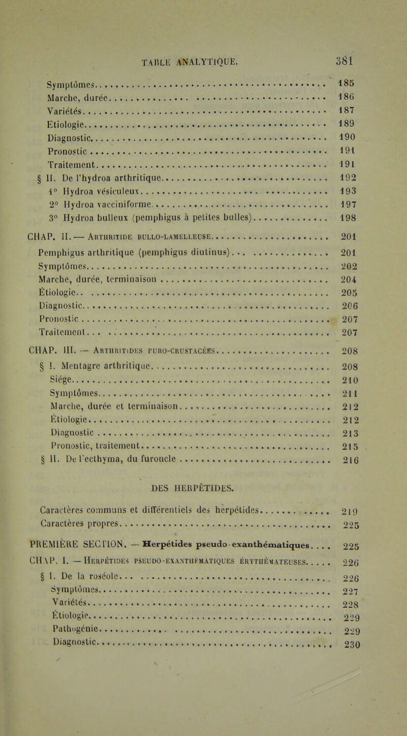 Symptômes • 183 Marclic, durée 186 Variétés 187 Etiologie 189 Diagnostic 190 Pronostic 191 Traitement 191 §11. De l'hydroa arthritique 192 •i° Hydroa vésiculeux 193 2° Hydroa vacciniforme 197 3° Hydroa buileux (pemphigus à petites bulles) 198 CHAP. II.— Abturitide bullo-lamelleuse 201 Pemphigus arthritique (pemphigus diutinus) 201 Symptômes 202 Marche, durée, terminaison 204 Étiologie 205 Diagnostic 206 Pronostic 207 Traitement 207 CHAP. in. — ArthritiDes PURO-cnusTACÉEs 208 § 1. Mcntagrc arthritique 208 Siège 210 Symptômes 211 Marche, durée cl terminaison 212 Etiologie 212 Diagnostic 213 Pronostic, traitement 213 §11. De l ecthyma, du furoncle 216 DES HERPÉTIDES. Caractères communs et dilTcrenliels des hcrpétides 219 Caractères propres 223 PREMIÈRE SECTION. — Herpétides pseudo-exanthématiques. . . . 225 CHAP. 1. — HeRPÉTIDEî PSEUDO-EXANTUI'MATIQUES EUYTUÉMATEUSES 226 § I. De la roséole 226 Symptômes 227 Variétés 228 Étiologie 229 Palhiigcnie 229 Diagnostic 230