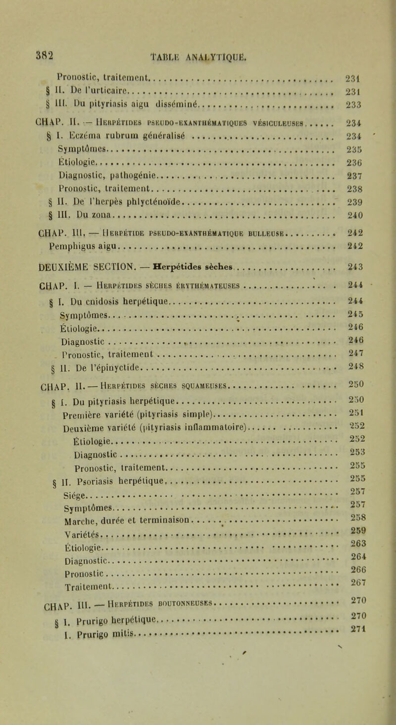 Pronostic, traitement 231 § H. De l'urticaire 231 § lU. Du pityriasis aigu disséminé 233 GHAP. II. — IIeiipétides pskudo-exanthématiques vésiculeuses 234 § I. liczéma rubruin généralisé 234 Symptômes 235 Étiologie 230 Diagnostic, pathogénie > 237 Pronostic, traitement .... 238 § II. De l'herpès phlycténoïde 239 § m. Du zoua 240 CHAP. 111. — IIebpétide pseudo-exanthématique bulleose 242 Pemphigus aigu 2*2 DEUXIÈME SECTION. — Herpétides sèches 243 CHAP. I. — Herpétides sèches éuythémateuses 244 § I. Du cnidosis herpétique 244 Symptômes 245 Étiologie 246 Diagnostic 246 Pronostic, traitement 247 § 11. De l'épinyctide 248 CHAP. 11. — Herpétides sèches squameuses 250 § 1. Du pityriasis herpétique 2^)0 Première variété (pityriasis simple) 251 Deuxième variété (pityriasis inflammatoire) 252 Étiologie 252 Diagnostic 253 Pronostic, traitement 255 § H. Psoriasis herpétique 255 Siège 257 Symptômes 2o7 Marche, durée et terminaison 258 Variétés Étiologie Diagnostic Pronostic Traitement 26/ CHAP. Hl. — Herpétides boutonneuses 270 8 1. Prurigo herpétique 270 • • 271 l. Prurigo naitis s