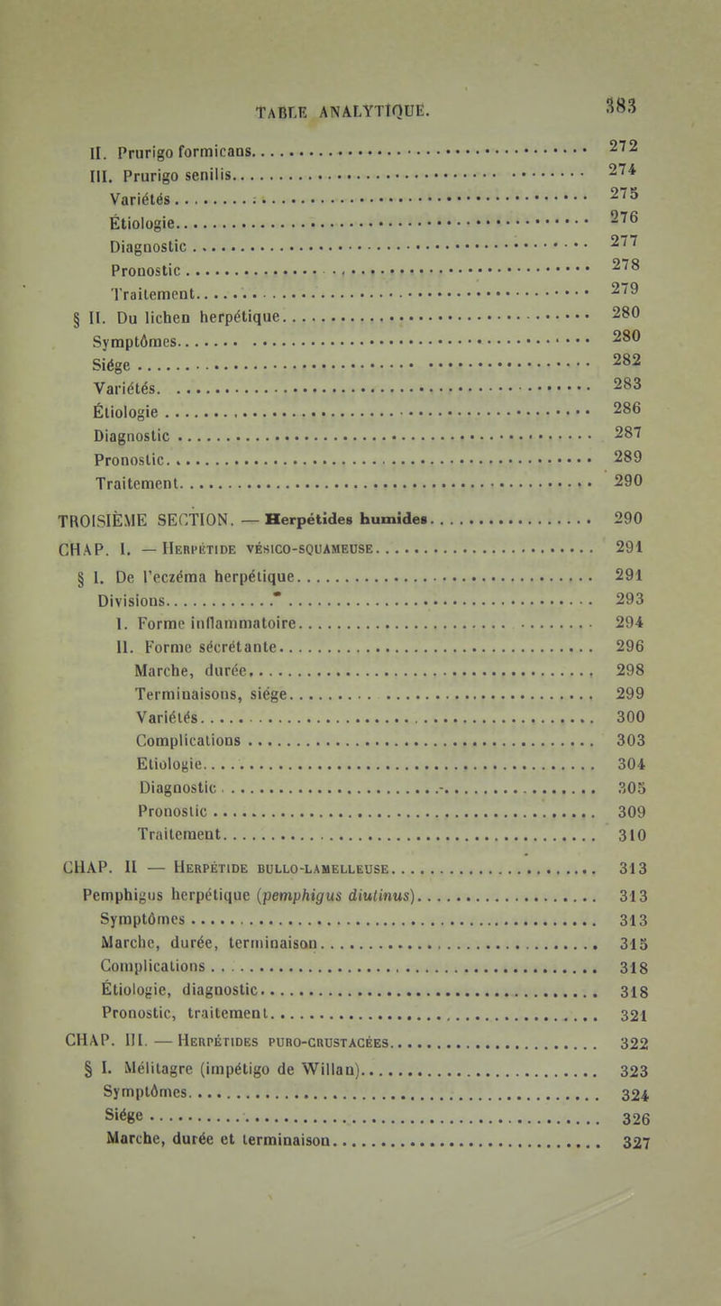 II. Prurigo formicans 272 ni. Prurigo senilis 274 Variétés 275 Étioiogie 276 Diagnostic 277 Pronostic 278 Traitement 279 § II. Du lichen herpétique 280 Symptômes 280 Siège 282 Variétés 283 Étioiogie 286 Diagnostic 287 Pronostic 289 Traitement 290 TROISIÈME SECTION. — Herpétides humîde§ 290 CHAP. I. — Herpiîtide vésico-squameose 291 § 1. De l'eczéma herpétique 291 Divisions * 293 I. Forme inflammatoire 294 II. Forme sécrétante 296 Marche, durée 298 Terminaisons, siège 299 Variétés 300 Complications 303 Etioiogie 304 Diagnostic - 305 Pronostic 309 Traitement 310 CHAP. II — Herpétide bullo-lamelleuse 313 Pemphigus herpétique {pemphigus diulinus) 313 Symptômes 313 Marche, durée, terminaison 315 Complications 318 Étioiogie, diagnostic 318 Pronostic, traitemenl 321 CHAP. III.—Herpétides puro-crustacées 322 § I. Mélitagre (impétigo de Willau) 323 Symptômes 324 Siège 326 Marche, durée et terminaison 327
