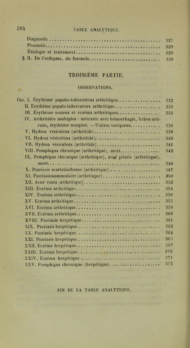Diagnostic 327 Pronostic 329 Étiologic et traitement 329 § II. De l'ecthyma, du furoncle 330 TROISIÈME PARTIE. OBSERVATIONS. Obs. I. Érylhème papulo-tuberculeux arthritique 332 II. Érythème papulo-tuberculeux arthritique 333 III. Érylhème noueux et eczéma arthritiques 335 IV. Arlhritidps multiples : urticaire avec hémorrhagie, lichen urti- cans, érylhème marginé. —Ulcères variqueux 336 V. Hydroa vésiculeux (arlhritidel 338 VI. Hydroa vésiculeux (arthritide) 340 VII. Hydroa vésiculeux (arlhritidc) 341 VIII. Pemphigus chronique (arthritique), mort 342 IX. Pemphigus chronique (arthritique), acaé pilaris (arthritique), mort 344 ■ X. Psoriasis scarlaliniforme (arthritique) 347 XI. Psoriasisnummulaire (arthritique) 350 XII. Acné roséa tarthrilique) 352 XIII. Eczéma arthritique 354 XIV. Eczéma arthritique 356 XV. Eczéma arthritique 357 XVI. Eczéma arthritique 359 XVII. Eczéma arthritique 360 XVIII. Psoriasis herpétique 361 XIX. Psoriasis herpétique 362 XX. Psoriasis herpétique 364 XXI. Psoriasis herpétique 361 XXII. Eczéma herpétique 367 XXIII. Eczéma herpétique 370 XXIV. Eczéma herpétique 371 XXV. Pemphigus chronique (herpétique) 373 FIN DE LA TABLE ANALYTIQUE.