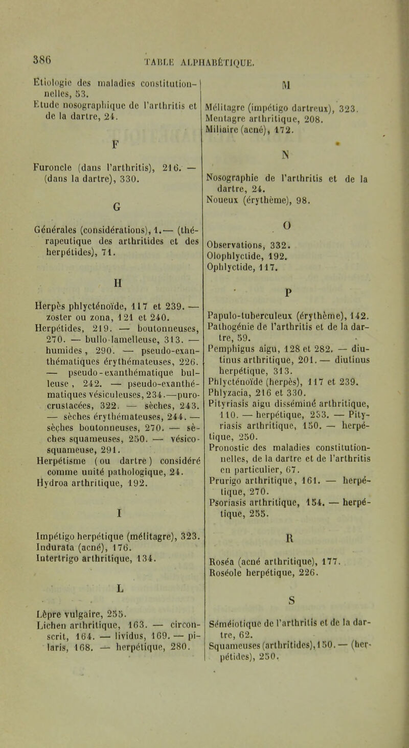 TATU.IL ALPIIAIJÉTIQUE. Eliologie des maladies constitulion- iiclles, 53. Etude nosogra|)Iii(|uc de l'arlhritis et de la dartre, 24. F Furoncle (dans l'arthritis), 216. — (dans la dartre), 330. G Générales (considérations), 1.— (thé- rapeutique des artbritidcs et des herpétides), 71. H Herpès phlycténoïde, 417 et 239. — zoster ou zona, 121 et 240. Herpétides, 219. — boutonneuses, 270. — bullo lamelleuse, 313. — humides, 290. — pseudo-exan- thémaliques érythémateuses, 226. — pseudo-exanthématique hui- leuse , 242. — pseudo-exanthé- maliques vésiculeuses, 234.—puro- cruslacées, 322. — sèches, 243. — sèches érythémateuses, 244. — sèches boutonneuses, 270. — sè- ches squameuses, 250. — vésico- squameuse, 291. Herpétisme ( ou dartre ) considéré comme unité pathologique, 24. Hydroa arthritique, 192. I Impétigo herpétique (mélitagre), 323. Indurata (acné), 176. latertrigo arthritique, 134. L Lèpre vulgaire, 255. Lichen arthritique, 163. — circon- scrit, 164. — lividus, 169.— pi- laris, 168. — herpétique, 280. M Mélitagre (impétigo dartreui), 323. Mentagre arthritique, 208. Miliairc (acné), 172. N Nosographie de l'arthritis et de la dartre, 24. Noueux (érythème), 98. O Observations, 332. Olophlyclide, 192. Ophlyctide, 117. P Papulo-tuberculeux (érythème), 142. Pathogénie de l'arthritis et de la dar- tre, 59. Pcmphigus aigu, 128 et 282, — diu- tinus arthritique, 201.— diutiuus herpétique, 313. Phlycténoïde (herpès), 117 et 239. Phlyzacia, 216 et 330. Pityriasis aigu disséminé arthritique, 110. — herpétique, 233. — Pity- riasis arthritique, 150. — herpé- tique, 250. Pronostic des maladies constitution- nelles, de la dartre et de l'arthritis en particulier, 67. Prurigo arthritique, 161. — herpé- tique, 270. Psoriasis arthritique, 154. — herpé- tique, 255. R Roséa (acné arthritique), 177. Roséole herpétique, 226. S Séméiotiquc de l'arthritis et de la dar- tre, 62. Squameuses (artiiritides), 150. — (her- pétides), 250.