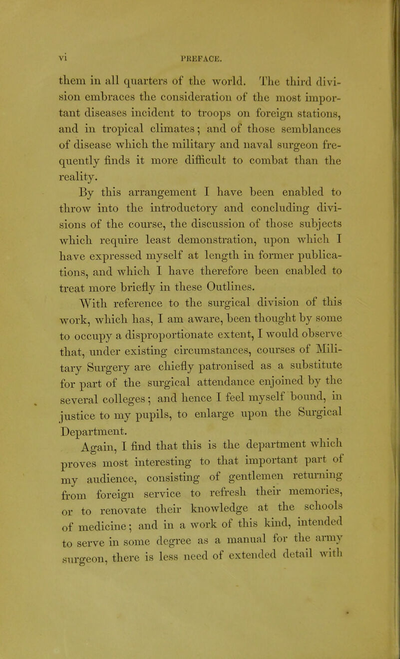 them in all quarters of tlie world. The third divi- sion embraces the consideration of the most impor- tant diseases incident to troops on foreign stations, and in tropical climates; and of those semblances of disease w^hich the military and naval sm-geon fre- quently finds it more difficult to combat than the reality. By this arrangement I have been enabled to throw into the introductory and concluding divi- sions of the course, the discussion of those subjects which require least demonstration, upon which I have expressed myself at length in former publica- tions, and which I have therefore been enabled to treat more briefly in these Outlines. With reference to the surgical division of this work, which has, I am aware, been thought by some to occupy a disproportionate extent, I would observe that, under existing circumstances, courses of Mili- tary Surgery are chiefly patronised as a substitute for part of the surgical attendance enjoined by the several colleges; and hence I feel myself bound, in justice to my pupils, to enlarge upon the Surgical Department. Again, I find that this is the department which proves most interesting to that important part of my audience, consisting of gentlemen returning from foreign service to refresh their memories, or to renovate their knowledge at the schools of medicine; and in a work of this kind, intended to serve in some degree as a manual for the army surgeon, there is less need of extended detail with