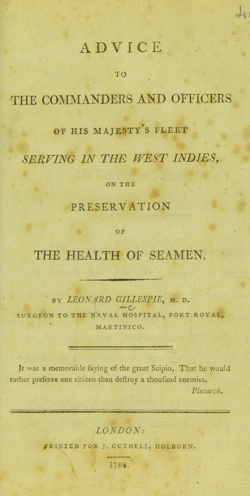 ADVICE TO f THE COMMANDERS AND OFFICERS OF HIS MAJESTY’S FLEET SERFING IN THE WEST INDIES, ON THE PRESERVATION OF THE HEALTH OF SEAMEN. by LEONARD GILLESPIE, m. d. —Ls SITRGEON TO THE NAVAL HOSPITAL, FORT ROYAL, MARTINICO, It was a memorable faying of the great Scipio, That he would rather preferve one citizen than deftroy a thoufand enemies. Plutarch. LONDON: PRINTED FOR J. CUTHE1L, HOLBORN. 17P¥,