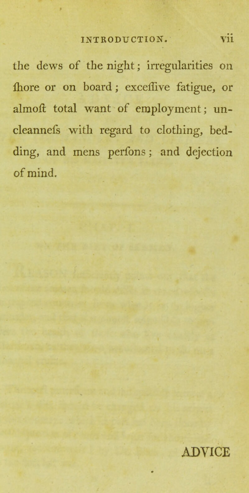 the dews of the night; irregularities on fhore or on board; exceilive fatigue, or almofl total want of employment; un- cleannefs with regard to clothing, bed- ding, and mens perfons; and dejection of mind. ADVICE