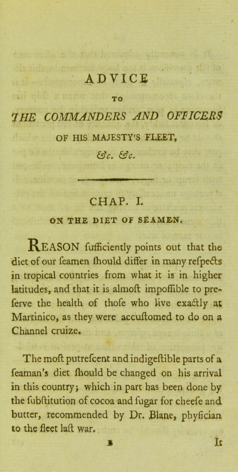  TO the commanders and officers OF HIS MAJESTY’S FLEET, &c. &c. CHAP. I. ON THE DIET OF SEAMEN. Reason fufficiently points out that the diet of our feamen fhould differ in many refpedts in tropical countries from what it is in higher latitudes, and that it is almoft impoffible to pre- ferve the health of thofe who live exadUy at Martinico, as they were accuftomed to do on a Channel cruize. The mofl putrefcent and indigeflible parts of a feaman’s diet fhould be changed on his arrival in this country; which in part has been done by the fubftitution of cocoa and fugar for cheefe and butter, recommended by Dr. JBlane, phyfician to the fleet laft war. 3 It