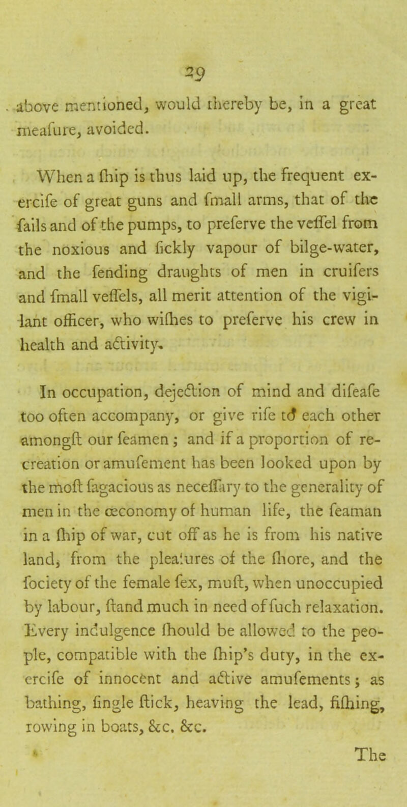 -9 above mentioned, would thereby be, in a great meafure, avoided. When a lliip is thus laid up, the frequent ex- ercife of great guns and finall arms, that of the fails and of the pumps, to preferve the velfel from the noxious and fickly vapour of bilge-water, and the fending draughts of men in cruifers and fmall veffels, all merit attention of the vigi- lant officer, who wiffies to preferve his crew in health and activity. In occupation, dejection of mind and difeafe too often accompany, or give rife td each other amongfl our feamen ; and if a proportion of re- creation oramufement has been looked upon by the mofl fagacious as neceffiiry to the generality of men in the oeconomy of human life, the feaman in a fhip of war, cut off as he is from his native land, from the pleasures of the fhore, and the fociety of the female fex, muft, when unoccupied by labour, (land much in need offuch relaxation. Every indulgence fhould be allowed to the peo- ple, compatible with the fhip’s duty, in the ex- ercife of innocent and adtive amufements; as bathing, fingle flick, heaving the lead, fifhing, rowing in boats, See. &c. The ir