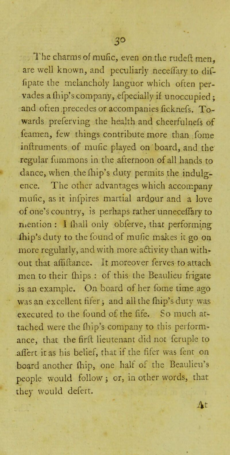 3° The charms of mufic, even on the rudeft men, are well known, and peculiarly neceffary to dif- fipate the melancholy languor which often per- vades a Oiip’s company, efpecially if unoccupied; and often precedes or accompanies ficknefs. To- wards preferving the health and cheerfulnefs of feamen, few things contribute more than fome inftruments of mufic played on board, and the regular fummons in the afternoon of all hands to dance, when thefhip’s duty permits the indulg- ence. The other advantages which accompany mufic, as it infpires martial ardour and a love of one’s country, is perhaps rather unneceffary to mention : I (hall only obferve, that performing fhip’sduty to the found of mufic makes it go on more regularly, and with more activity than with- out that affiftance. It moreover ferves to attach men to their fhips : of this the Beaulieu frigate is an example. On board of her fome time ago was an excellent fifer > and all the (hip’s duty was executed to the found of the fife. So much at- tached were the (hip’s company to this perform- ance, that the firft lieutenant did not fcruple to afTert it as his belief, that if the fifer was fent on board another fhip, one half of the Beaulieu’s people would follow; or, in other words, that they would defert. At