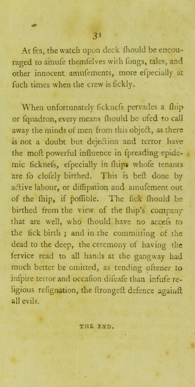 At fea, the watch upon deck (hould be encou- raged to amufe themfelves with fongs, tales-, and other innocent amtifements, more efpecially at fuch times when the crew is fickly. When unfortunately (ickncfs pervades a fliip or fquadron, every means fhould be ufed to call away the minds of men from this object, as there is not a doubt but dejection and terror have the mod powerful influence in fpreading epide- mic ficknefs, efpecially in lliips whofe tenants are fo clofely birthed. This is bed done by aidive labour, or diflipation and amufement out of the fhip, if poflible. The flck fhould be birthed from the view of the fhip’s company that are well, who lhould have no accefs to * <i the flck birth ; and in the committing of the dead to the deep, the ceremony of having the fervice read to all hands at the gangway had much better be omitted, as tending oftener to infpire terror and occaflon difeafe than infufe re- ligious refignation, the dronged defence again ft all evils. the exd. i