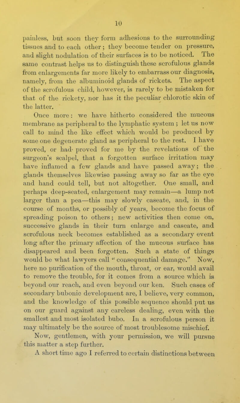 painless, but soon they form adhesions to the surrounding- tissues and to each other; they become tender on pressure, and shght nodulation of their surfaces is to be noticed. The same contrast helps us to distinguish these scrofulous glands from enlargements far more likely to embarrass our diagnosis, namely, from the albuminoid glands of rickets. The aspect of the scrofulous child, however, is rarely to be mistaken for that of the rickety, nor has it the peculiar chlorotic skin of the latter. Once more : we have hitherto considered the mucous membrane as peripheral to the lymphatic system ; let us now call to mind the hke effect which would be produced by some one degenerate gland as peripheral to the rest. I have proved, or had- proved for me by the revelations of the surgeon's scalpel, that a forgotten surface irritation may have inflamed a few glands and have passed away; the glands themselves likewise passing away so far as the eye and hand could tell, but not altogether. One small, and perhaps deep-seated, enlargement may remain—a lump not larger than a pea—this may slowly caseate, and, in the course of months, or possibly of years, become the focus of spreading poison to others; new activities then come on, successive glands in their turn enlarge and caseate, and scrofulous neck becomes established as a secondary event long after the primary affection of the mucous surface has disappeared and been forgotten. Such a state of things would be what lawyers call  consequential damage. Now, here no purification of the mouth, throat, or ear, would avail to remove the trouble, for it comes from a source which is beyond our reach, and even beyond our ken. Such cases of secondary bubonic development are, I believe, very common, and the knowledge of this possible sequence should put us on our guard against any careless dealing, even with the smallest and most isolated bubo. In a scrofulous person it may ultimately be the source of most troublesome mischief. Now, gentlemen, with your permission, we will pursue this matter a step further. A short time ago I refeiTed to certain distinctions between