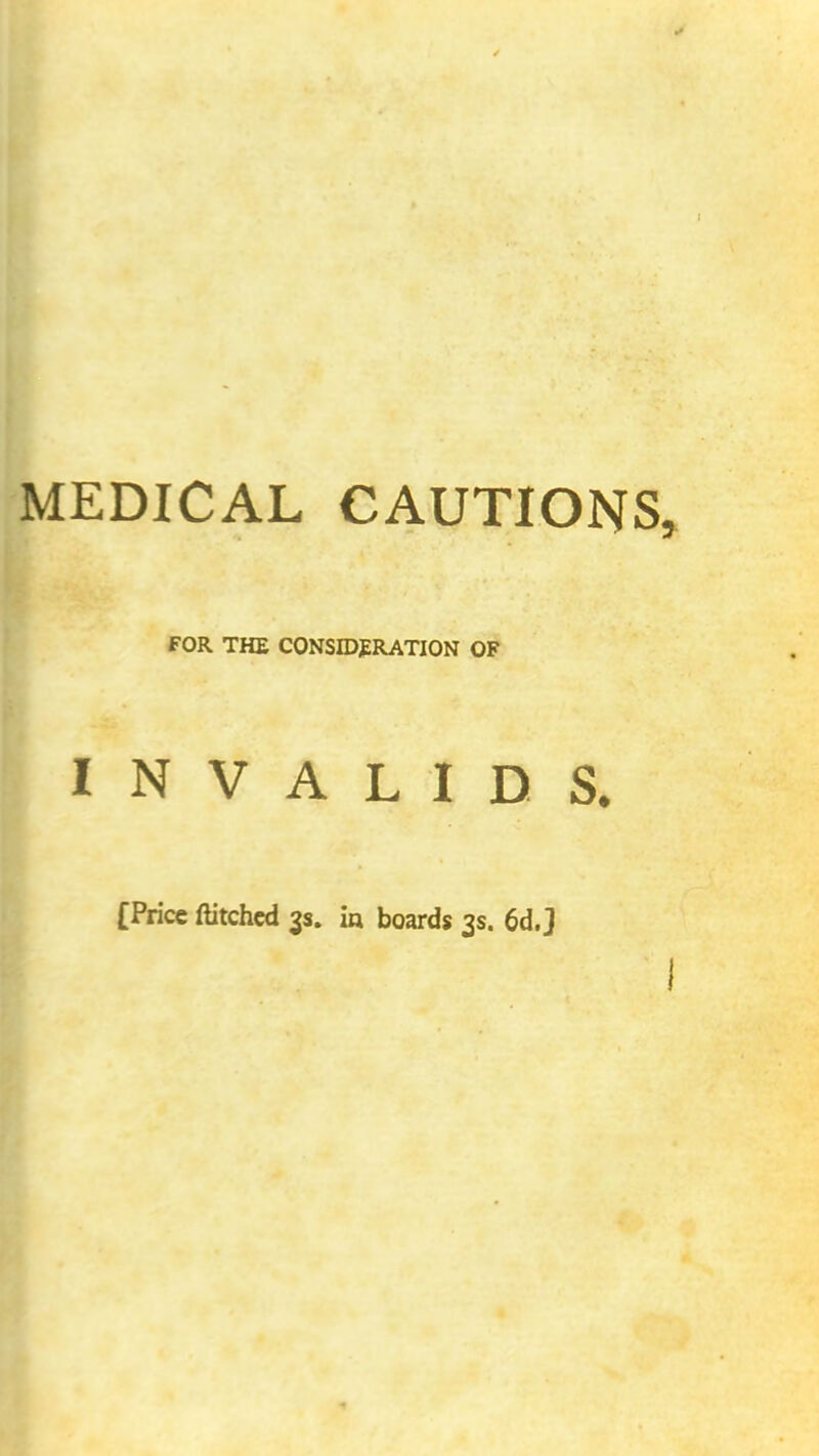 MEDICAL CAUTIONS FOR THE CONSIDERATION OF INVALIDS. [Price ftitchcd 3s. in boards 3s. 6d.J