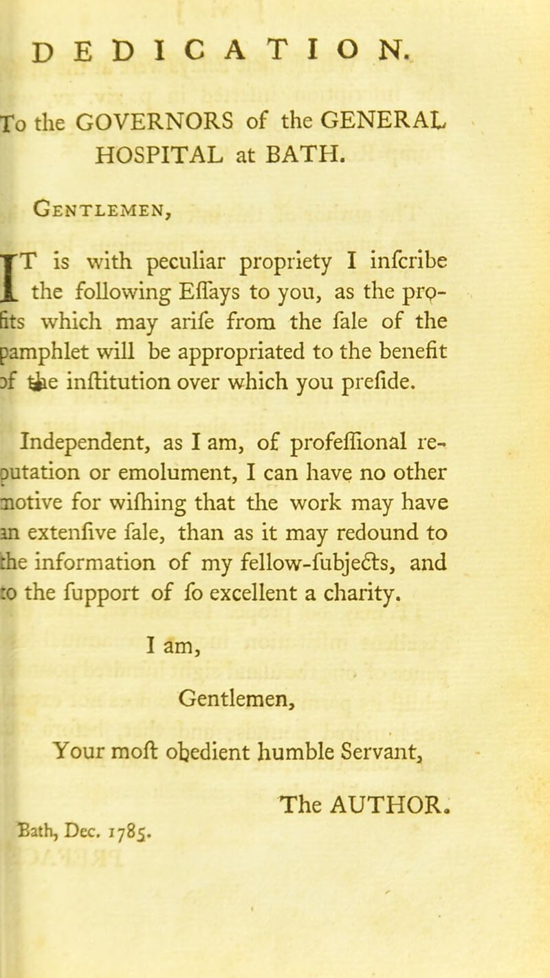 dedication. To the GOVERNORS of the GENERAL HOSPITAL at BATH. Gentlemen, IT is with peculiar propriety I infcribe the following Eflays to you, as the prp- 5ts which may arife from the fale of the pamphlet will be appropriated to the benefit Df ^e inftitution over which you prefide. Independent, as I am, of profeflional re- outation or emolument, I can have no other notive for wifhing that the work may have an extenfive fale, than as it may redound to the information of my fellow-fubjefts, and to the fupport of fo excellent a charity. I am, Gentlemen, Your mofl obedient humble Servant, Bath, Dec. 1785. The AUTHOR,