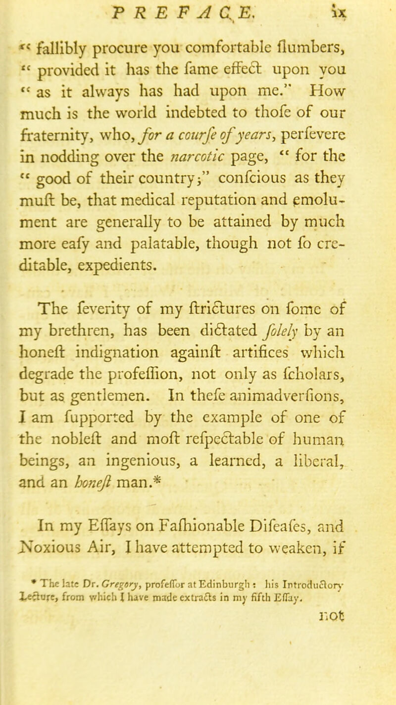 falllbly procure you comfortable (lumbers, “ provided it has the fame effedl upon you “ as it always has had upon me/' How much is the world indebted to thofe of our fraternity, who, for a courfe of years, perfevere in nodding over the narcotic page, “ for the “ good of their country j” confcious as they muft be, that medical reputation and emolu- ment are generally to be attained by much more eafy and palatable, though not fo cre- ditable, expedients. The feverity of my ftrictures on fome of my brethren, has been dldlated folely by an honeft indignation againft artifices which degrade the profeffion, not only as fcholars, but as gentlemen. In thefe animadveiTions, I am fupported by the example of one of the nobleft and moft refpeclable of human beings, an ingenious, a learned, a liberal, and an honeji man.^ In my Effays on Fafhionable Difeafes, and ^Noxious Air, I have attempted to weaken, if • The late Dr. Gregory, profefTor at Edinburgh ; liis Introduclorj- lecture, from which I have made extrafls in my fifth Eflay. not