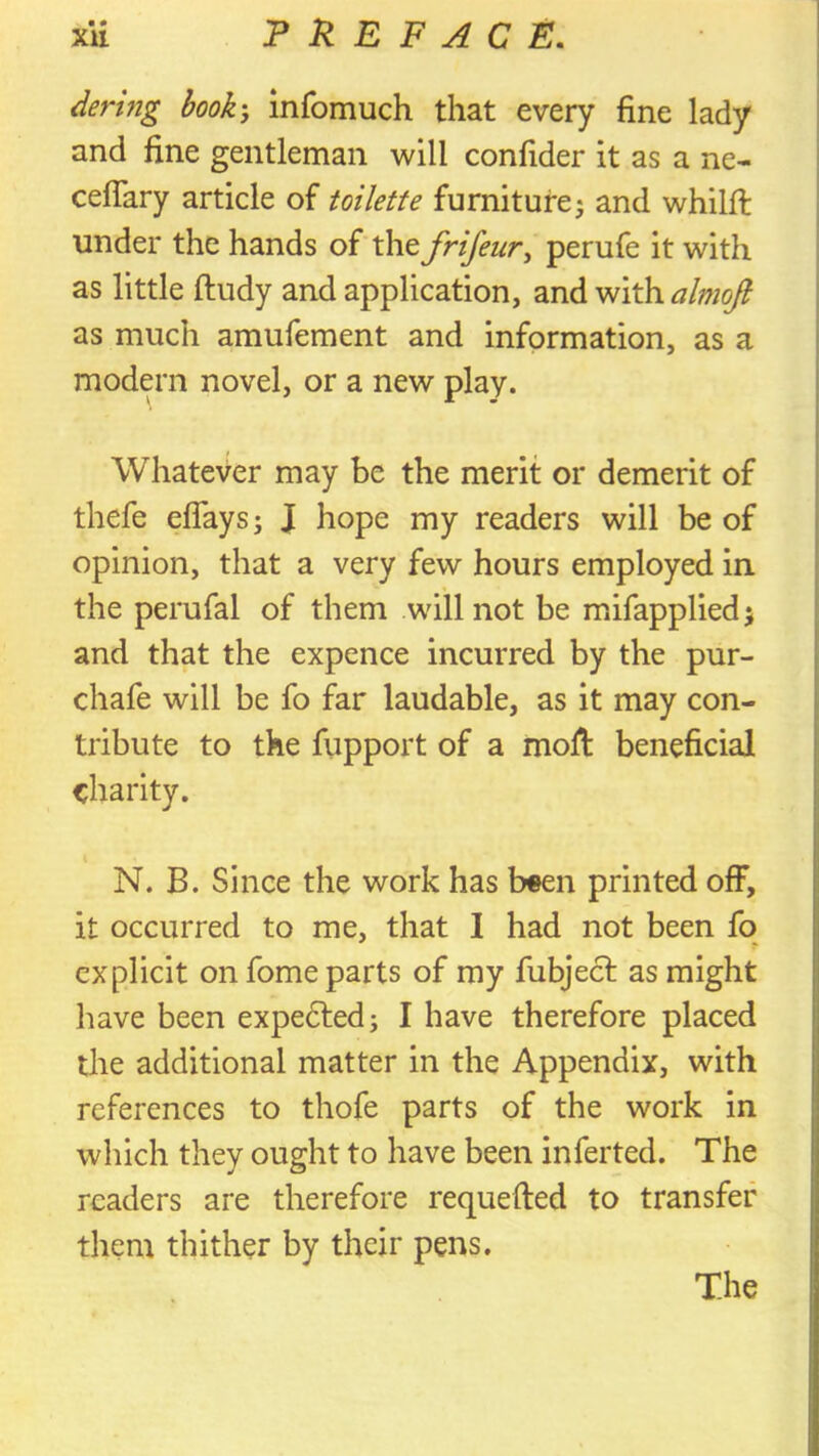 • • Bering booh, infomuch that every fine lady and fine gentleman will confider it as a ne- cefiary article of toilette furniture j and whilfi; under the hands of the frifeur, perufe it with as little ftudy and application, and almojl as much amufement and information, as a modern novel, or a new play. Whatever may be the merit or demerit of thefe eflays; J hope my readers will be of opinion, that a very few hours employed in the perufal of them will not be mifappliedj and that the expence incurred by the pur- chafe will be fo far laudable, as it may con- tribute to the fupport of a mofi: beneficial charity. i N. B. Since the work has been printed off, it occurred to me, that I had not been fo explicit on fome parts of my fubject as might have been expedfed; I have therefore placed the additional matter in the Appendix, with references to thofe parts of the work in which they ought to have been inferted. The readers are therefore requefted to transfer them thither by their pens. The