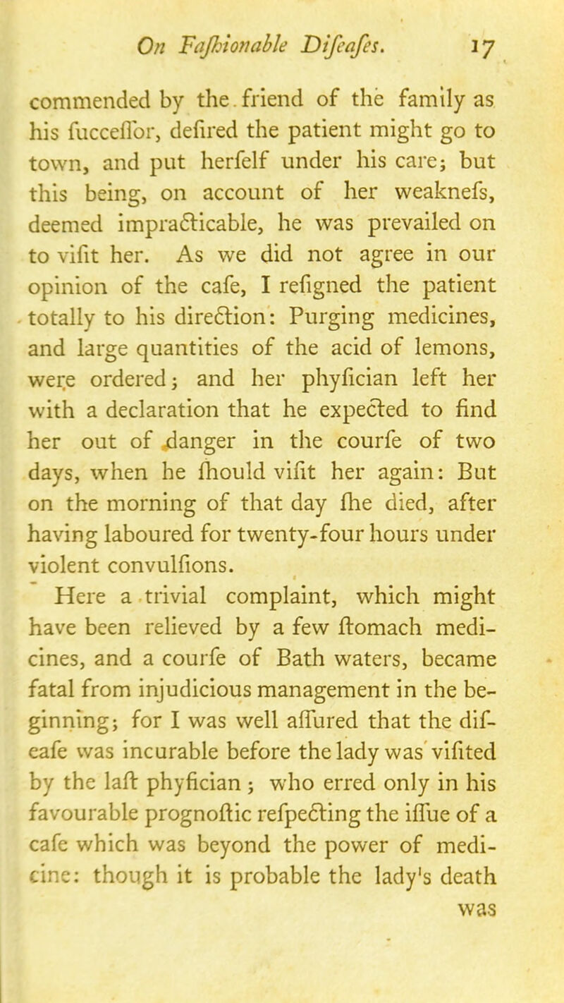 commended by the.friend of the family as his fucceflbr, defired the patient might go to town, and put herfelf under his care; but this being, on account of her weaknefs, deemed impradHcable, he was prevailed on to vifit her. As we did not agree in our opinion of the cafe, I refigned the patient -totally to his diredlion: Purging medicines, and large quantities of the acid of lemons, wer.e ordered; and her phyfician left her with a declaration that he expected to find her out of ganger in the courfe of two days, when he fhouId vifit her again: But on the morning of that day fhe died, after having laboured for twenty-four hours under violent convulfions. ( Here a .trivial complaint, which might have been relieved by a few flomach medi- cines, and a courfe of Bath waters, became fatal from injudicious management in the be- ginning; for I was well alTured that the dif- eafe was incurable before the lady was* vifited by the lafl: phyfician ; who erred only in his favourable prognoflic refpedling the iffue of a cafe which was beyond the power of medi- cine: though it is probable the lady's death was