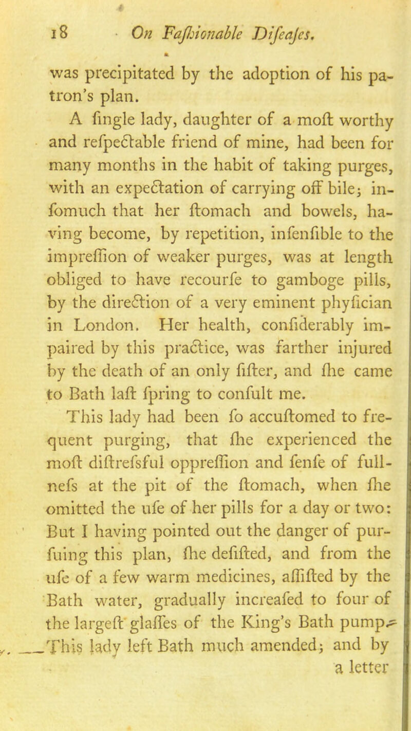 a was precipitated by the adoption of his pa- tron’s plan. A fingle lady, daughter of a mod; worthy and refpedfable friend of mine, had been for many months in the habit of taking purges, with an expedlation of carrying off bilej in- fomuch that her ftomach and bowels, ha- ving become, by repetition, infenfible to the impreffion of weaker purges, was at length obliged to have recourfe to gamboge pills, by the dire6lion of a very eminent phyfician in London. Her health, confiderably im- paired by this pradfice, was farther injured by the death of an only fifter, and die came to Bath laft fpring to confult me. This lady had been fo accuffomed to fre- quent purging, that die experienced the mod didrefsful oppredion and fenfe of full- nefs at the pit of the flomach, when die omitted the ufe of her pills for a day or two: But I having pointed out the danger of pur- fuiiig this plan, die defided, and from the life of a few warm medicines, adided by the Bath water, gradually increafed to four of the larged' glades of the King’s Bath pump.^ _This ladv left Bath much amended j and by a letter