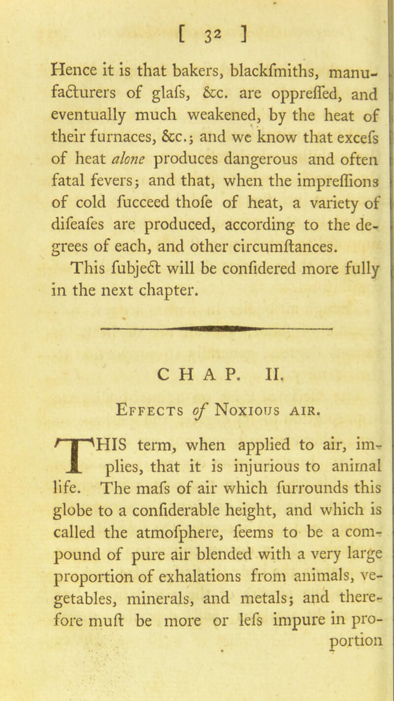 Hence it is that bakers, blackfmiths, manu- fa6lurers of glafs, &c. are oppreffed, and eventually much weakened, by the heat of their furnaces, &c.j and wc know that excefs of heat alone produces dangerous and often fatal fevers j and that, when the impreflions of cold fucceed thofe of heat, a variety of difeafes are produced, according to the de- grees of each, and other circumftances. This fubjedl will be confidered more fully in the next chapter. Effects of Noxious air. HIS term, when applied to air, im-r plies, that it is injurious to animal life. The mafs of air which furrounds this globe to a confiderable height, and which is called the atmofphere, feems to be a com- pound of pure air blended with a very large proportion of exhalations from animals, ve- getables, minerals, and metals; and there- fore muft be more or lefs impure in pro- C H A P. II. portion