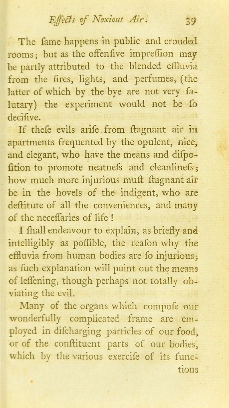 The fame happens in public and crouded rooms j but as the offenfive impreffion may be partly attributed to the blended effluvia from the fires, lights, and perfumes, (the latter of which by the bye are not very fa- lutary) the experiment would not be fo decifive. If thefe evils arife.from ftagnant air in apartments frequented by the opulent, nice, and elegant, who have the means and dilpo- fition to promote neatnefs and cleanlinefs^ how much more injurious muft ffagnantair be in the hovels of the indigent, who are deftitute of all the conveniences, and many of the neceffaries of life ! I fhall endeavour to explain, as briefly and intelligibly as poffible, the reafon why the effluvia from human bodies are fo injurious3 as fuch explanation will point out the means of leflening, though perhaps not totally ob- viating the evil. Many of the organs which compofe our wonderfully complicated frame are em- ployed in difcharging particles of our food, or of the confliituent parts of our bodies, which by the various exercife of its func- tions