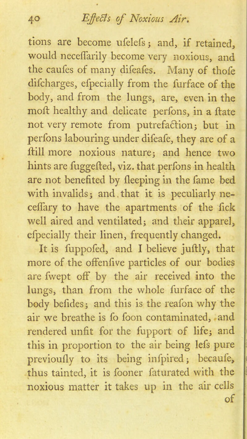 tions are become ufelefs; and, if retained, would neceflarily become very noxious, and the caufes of many difeafes. Many of thofe difcharges, efpecially from the furface of the body, and from the lungs, are, even in the moft healthy and delicate perfons, in a ftate not very remote from putrefaftion^ but in perfons labouring under difeafe, they are of a ftill more noxious nature^ and hence two hints are fuggeded, viz. that perfons in health are not benefited by fleeping in the fame bed with invalids; and. that it is peculiarly ne- ceflary to have the apartments of the fick well aired and ventilated; and their apparel, efpecially their linen, frequently changed. It is fuppofed, and I believe juftly, that more of the offenfive particles of our bodies are fwept off by the air received into the lungs, than from the whole furface of the body befides; and this is the reafon why the air we breathe is fo foon contaminated, - and rendered unfit for the fupport of life; and this in proportion to the air being lefs pure previoufly to its being infpired; becaufe, thus tainted, it is fooner faturated with the noxious matter it takes up in the air cells of