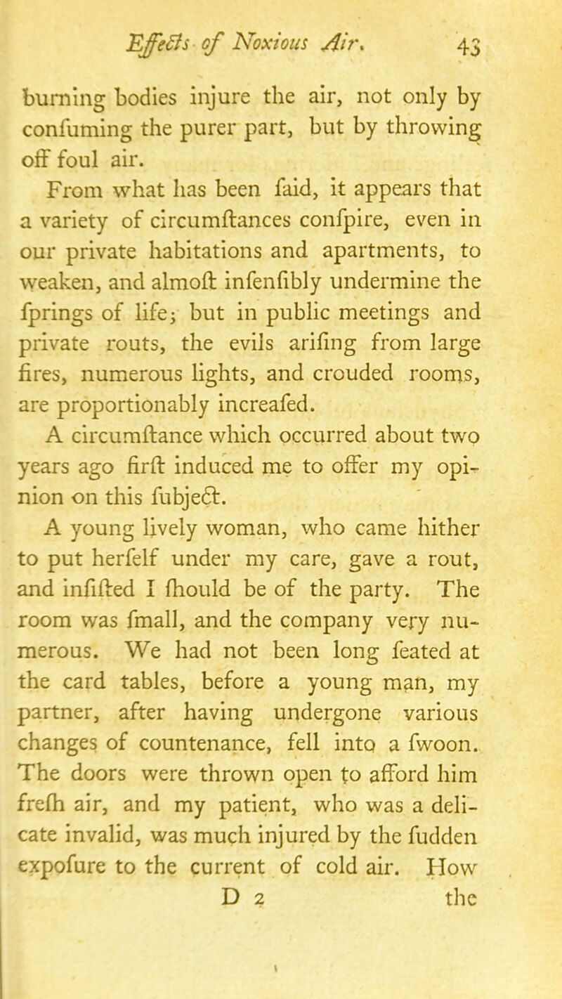 burning bodies injure the air, not only by confuming the purer part, but by throwing off foul air. From what has been faid, it appears that a variety of circumftances confpire, even in our private habitations and apartments, to weaken, and almoft infenfibly undermine the fprings of life^ but in public meetings and private routs, the evils ariling from large fires, numerous lights, and crouded rooms, are proportionably increafed. A circumftance which occurred about two years ago fir ft induced me to offer my opi^ nion on this fubjeft. A young lively woman, who came hither to put herfelf under my care, gave a rout, and infilled I ftiould be of the party. The room was fmall, and the company very nu- merous. We had not been long feated at the card tables, before a young m^n, my partner, after having undergone various changes of countenance, fell into a fwoon. The doors were thrown open to afford him frefti air, and my patient, who was a deli- cate invalid, was much injured by the fudden expofure to the current of cold air. Plow D 2 the