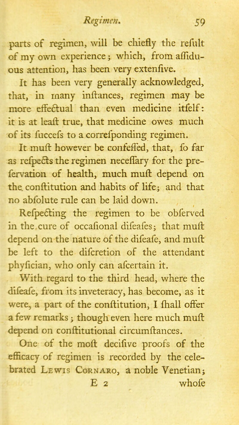 parts of regimen, will be chiefly the refult of my own experience j which, from aflidu- ous attention, has been very extenfive. It has been very generally acknowledged, that, in many inftances, regimen may be more efleftual than even medicine itfelf: it is at leafl: true, that medicine owes much of its fuccefs to a correfponding regimen. It muft however be confefled, that, fo far as refpe6ls the regimen neceflary for the pre- fervation of health, much mufl: depend on the. conftitution and habits of life; and that no abfolute rule can be laid down. t Refpe6ling the regimen to be obferved in the cure of occafional difeafes; that mufl: depend on the nature of the difeafe, and mufl: be left to the difcretion of the attendant phyfician, who only can afcertain it. With regard to the third head, where the difeafe, from its inveteracy, has become, as it were, a part of the conftitution, I (hall offer a few remarks; though even here much muft dqpend on conftitutional circumftances. One of the moft deciflve proofs of the efiicacy of regimen is recorded by the cele- brated Lewis Cornaro, a noble Venetian; E 2 whofe