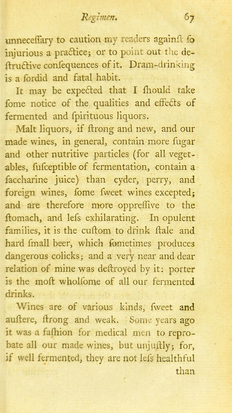 unnecelTary to caution my readers againfl fo injurious a pra6lice; or to point out the de- flru6Hve confequences of it. Dram-drinking is a fordid and fatal habit. It may be expe6led that I fliould take fome notice of the qualities and effedls of fermented and fpirituous liquors. Malt liquors, if ftrong and new, and our made wines, in general, contain more fugar and other nutritive particles (for all veget- ables, fufceptible of fermentation, contain a faccharine juice) than cyder, perry, and foreign wines, fome fweet wines excepted; and are therefore more oppreffive to the ftomach, and lefs exhilarating. In opulent families, it is the cuftom to drink hale and hard fmall beer, which fometimes produces dangerous colicks; and a very near and dear relation of mine was deftroyed by it: porter is the moft wholfome of all our fermented drinks. Wines are of various kinds, fweet and auftere, ftrong and weak. Some years ago it was a fafhion for medical men to repro- bate all our made wines, but unjuftly; for, if well fermented, they are not lels healthful than