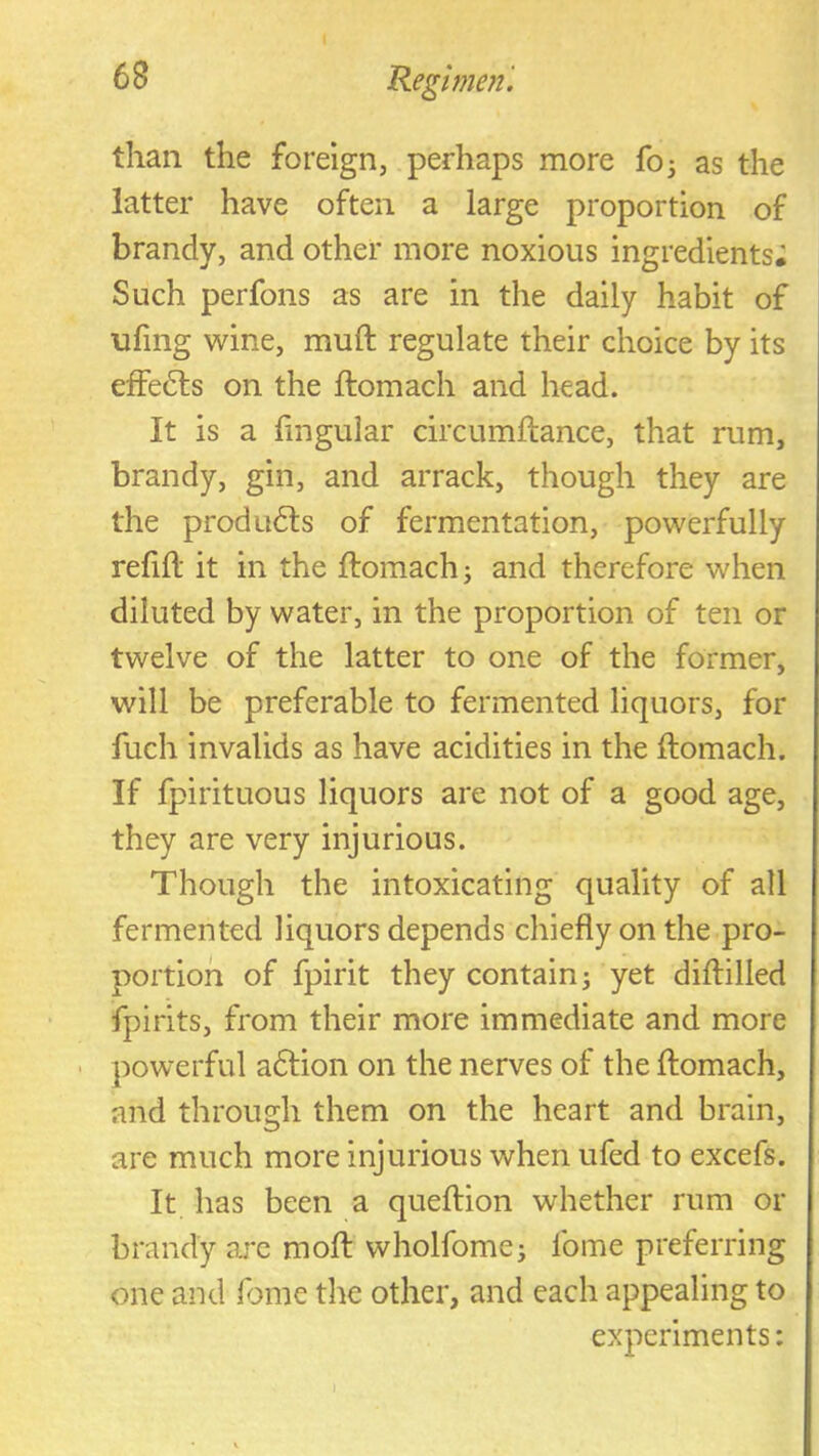 than the foreign, perhaps more fo^ as the latter have often a large proportion of brandy, and other more noxious ingredients; Such perfons as are in the daily habit of ufing wine, muft regulate their choice by its effedls on the ftomach and head. It is a fingular drcumftance, that rum, brandy, gin, and arrack, though they are the produdts of fermentation, powerfully refill it in the llomach ^ and therefore when diluted by water, in the proportion of ten or twelve of the latter to one of the former, will be preferable to fermented liquors, for fuch invalids as have acidities in the llomach. If fpirituous liquors are not of a good age, they are very injurious. Though the intoxicating quality of all fermented liquors depends chiefly on the pro- portion of fpirit they contain ^ yet dillilled fpirits, from their more immediate and more ' powerful adlion on the nerves of the llomach, and through them on the heart and brain, are much more injurious when ufed to excels. It has been a quehion whether rum or brandy ajc moH wholfomci Ibme preferring one and Ibme the other, and each appealing to experiments: I