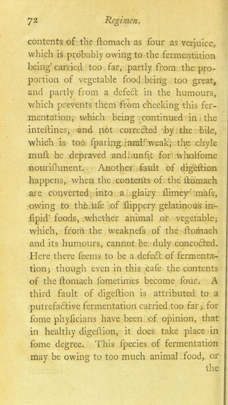 contents'of the ftomach as four as verjuice, which is probably owing to the fermentation being carried too, far, partly from the pro- portion of vegetable food being too great, and partly from a defe61: in the humours, which prevents them flom checking this fer- mentation;’ which' being ’.’continued in ■ the inteftines’, 4nd not corredied *-.by‘the* bile, which is- too fparing.fan)l.r:weak'i'othe; chyle mufe he depraved andhunfit for! wliolfome nourifliment. Another •.■fault of digeftion happens, when the contents of: the ftomach are converted: into ah glairy flimey-'raafs, owing to thb.'iufejof flippery gelatinouj? in- fipid' foods, ^whether animal or vegetable; which, ffom-the weaknefs of the .ftofnach and its humours, cannot be duly concodted. Here there feems to be a defe.dt of fermenta- tion; though even in this cafe the contents of the ftomach fometimes become four. A third fault of digeftion is attributed to a putrefadlive fermentation carried too far;.for feme phyficians have been of opinion, that in healthy digeftion, it does take place in fome degree. This fpecies of fermentation may be owing to too much animal food, or the