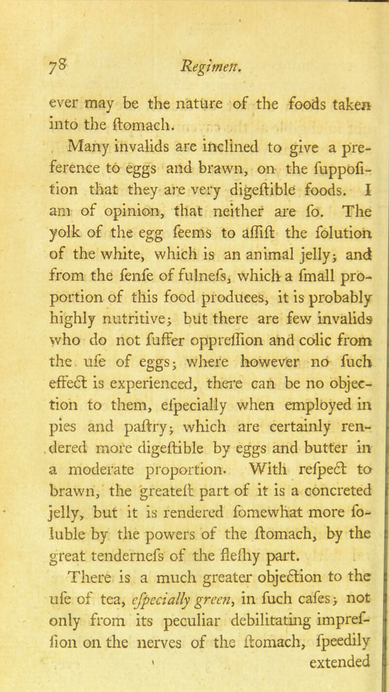 ever may be the nattare of the foods taken into the ftomach. Many invalids are inclined to give a pre- ference to eggs and brawn, on the fuppofi- tion that they are very digeffible foods. I am of opinion, that neither are fo. The yolk of the egg feems to affift the folutioh of the white, which is an animal jellyj and from the fenfe of fulnefs, which a fmall pro- portion of this food produces, it is probably highly nutritive i but there are few invalids who do not fuffer opprellion and colic from the. ufe of eggsj where however no fuch effe6l is experienced, thei'e can be no objec- tion to them, efpecially when employed in pies and palfryj which are certainly ren- .dered mote digeftible by eggs and butter in a moderate proportion. With relpe£l to brawn, the greatelt part of it is a concreted jelly, but it is rendered fomewhat more fo- luble by the powers of the ftomach, by the great tendernefs of the flefliy part. There is a much greatei* obje6lion to the ufe of tea, efpecially green, in fuch cafes > not only from its peculiar debilitating impref- fion on the nerves of the ftomach, fpeedily ' extended