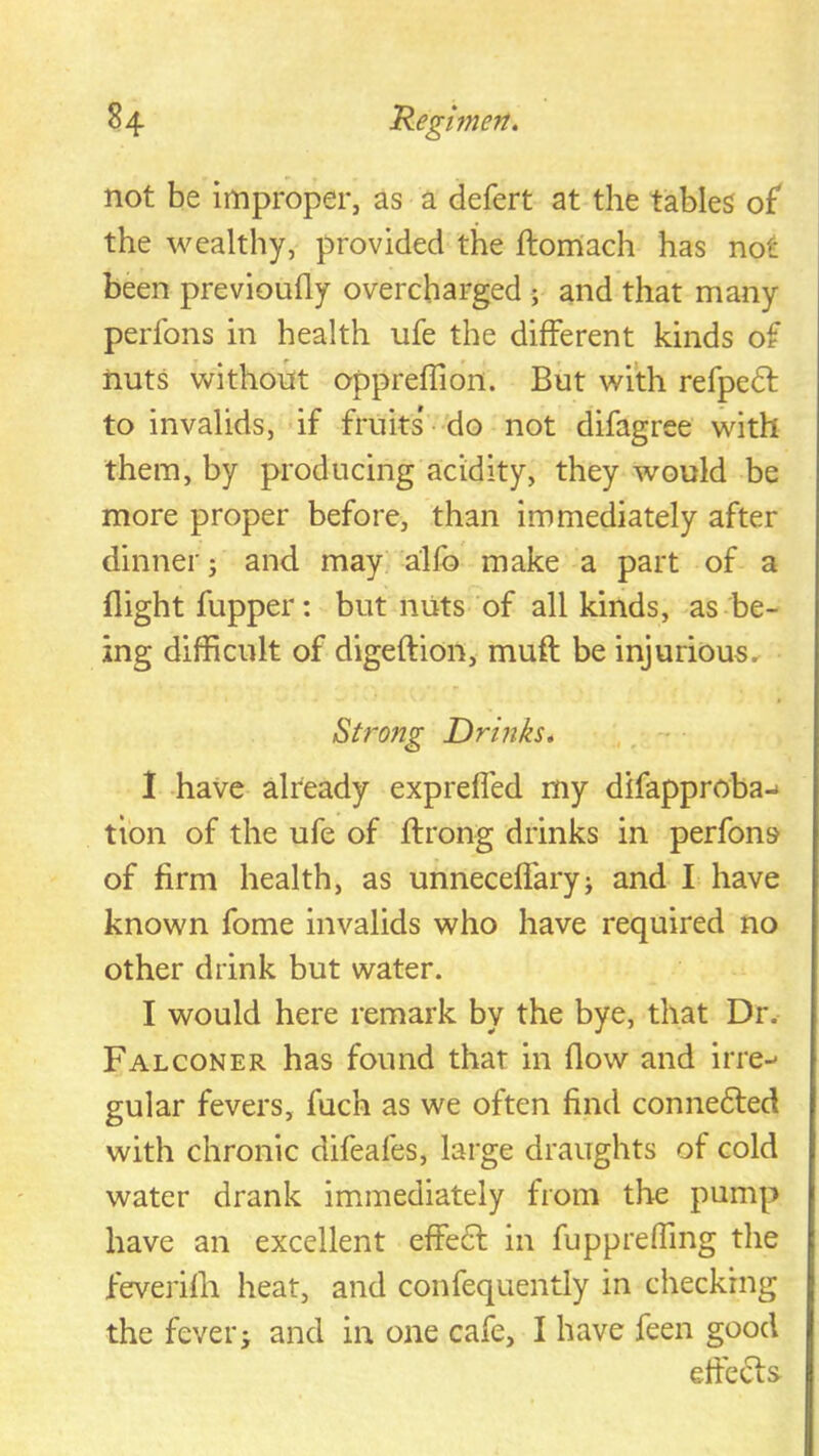 not be improper, as a defert at the tables o£ the wealthy, provided the ftomach has not been previouily overcharged ; and that many perfons in health ufe the different kinds of nuts without oppreflion. But with refpedt to invalids, if fruits' do not difagree with them, by producing acidity, they would be more proper before, than immediately after dinner; and may alfb make a part of a flight fupper: but nuts of all kinds, as be- ing difficult of digeffion, muft be injurious^ Strong Drinks, , - 1 have already exprefl'ed my difapproba-* tion of the ufe of ffrong drinks in perfons of firm health, as unneceffary; and I have known fome invalids who have required no other drink but water. I would here remark by the bye, that Dr. Falconer has found that in flow and irre-' gular fevers, fuch as we often find connedted with chronic difeafes, large draughts of cold water drank immediately from the pump have an excellent effedl in fuppreffing the feverifli heat, and confequently in checking the fever; and in one cafe, I have feen good eifedls