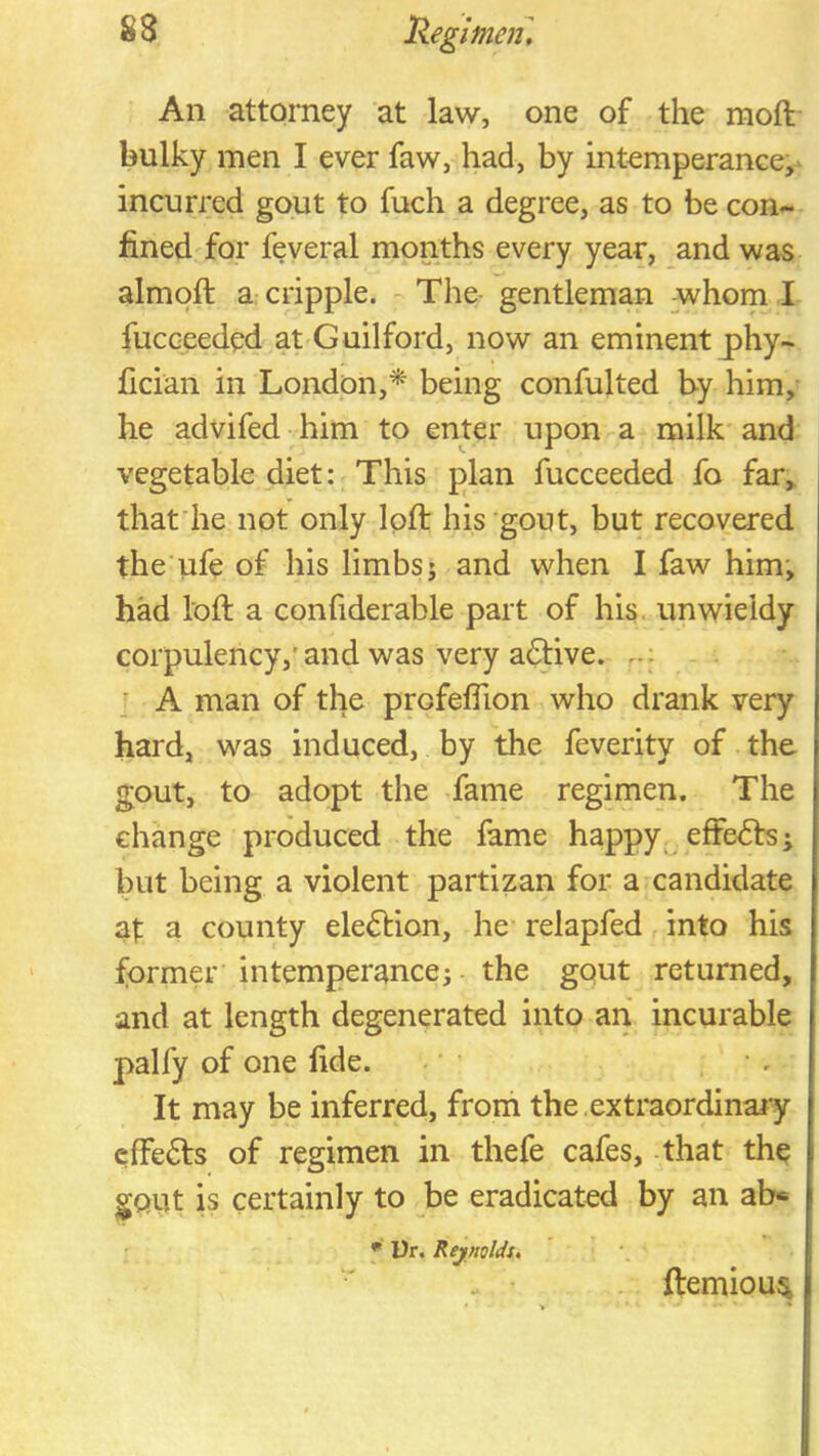 An attorney at law, one of the moft bulky men I ever faw, had, by intemperance,' incurred gout to fuch a degree, as to be con- fined for feveral months every year, and was almoft a cripple. The- gentleman whom I fucceeded at Guilford, now an eminent j)hy- fician in London,* being confulted by him, he advifed him to enter upon a milk and vegetable diet: This plan fucceeded fo far, that'he not only Ipft his gout, but recovered the ufe of his limbs j and when I faw him; had loft a confiderable part of his. unwieldy corpulency,’and was very aftive. ; A man of the profeflion who drank very hard, was induced, by the feverity of the gout, to adopt the fame regimen. The change produced the fame happy effe<5fs ^ but being a violent partizan for a candidate at a county election, he relapfed into his former intemperance; the gqut returned, and at length degenerated into an incurable palfy of one fide. It may be inferred, from the , extraordinary cfFe6ts of regimen in thefe cafes, that the gout is certainly to be eradicated by an ab« • l)r. RejnoUu . • ftemiou^