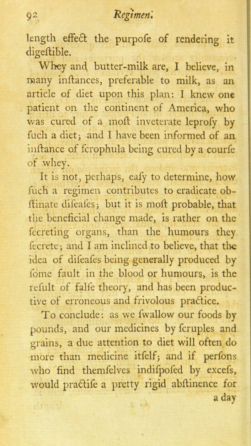 length effe6t the purpofe of rendering it digeftible. Whey and, butter-milk are, I believe, in many inftances, preferable to milk, as an article of diet upon this plan: I knew one patient on the continent of America, who was cured of a moft inveterate leprofy by fuch a diet 3 and I have been informed of an inftance of fcrophula being cured by a courfe of whey. It is not, perhaps, eafy to determine, how fuch a regimen contributes to eradicate ob- hinate difeafesj but it is moft probable, that the beneficial change made, is rather on the fecreting organs, than the humours they fecrete j and I am inclined to believe, that tli€ idea of difeafes being generally produced by fdme fault in the blood or humours, is the refult of falfe theory, and has been produc- tive of erroneous and frivolous pradlice. To conclude: as we fwallow our foods by pounds, and our medicines by fcruples and grains, a due attention to diet will often do more than medicine itfelfj and if perfons who find themfelves indifpofed by excefs, would pradUfe a pretty rigid abftinence for a day