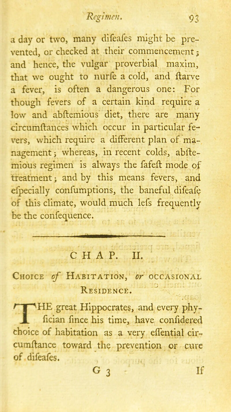 a day or two, many dlfeafes might be pre- vented, or checked at their commencement; and hence, the vulgar proverbial maxim, that we ought to nurfe a cold, and ftarve a fever, is often a dangerous one; For though fevers of a certain kind require a low and abftemious diet, there are many circumftances which occur in particular fe- vers, which require a different plan of ma- nagement i whereas, in recent colds, abfte- mious regimen is always the fafeft mode of treatment; and by this means fevers, and efpecially confumptions, the baneful difeafe of this climate, would much lefs frequently be the confequence. CHAP. II. ' Choice of Habitation, or occasional Residence. The great Hippocrates, and every phy- fician fince his time, have confidered choice of habitation as a very effentml cir- cumftance toward the prevention or cure of difeafes. G 3 If