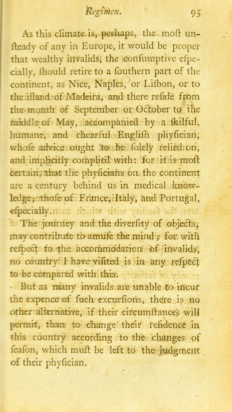 As this climate is, perhaps, the - moft un- fleady of any in Europe, it would be proper that wealthy invalids, the confumptive efpe- cially, Ihould retire to a fouthern part of the continent, as Nice, Naples, or Lifbon, or to the.ifland of Madeira, and there refeie from the month of September or Gdtober to the middle;of May, ..accompanied by adkilful, humane, and chearfuij Englifli phyficlan, whofe advice, ought Jtoh'jbe;. folely relied;on, and imphcitly complied with: for if is-moft certaiiiy .that the phyfickhs on, the continent are a century behind us in medical, know- ledge ;:rthofe of' Franee, f Italy, ^nd.- Portugal, etpeciaily.r; .'rr r;‘‘ / . The journey and'the diverfity of objiedfs, may contribute to-amufe the mind for, with retpect to. the accornm'ddation of •'invalids', no country' I have viftted is -in any refpedf to be compared with this; But as many invalids are unable to incur the expence of fuch excurliohs, there.,is no other alternative, if their circumftance's will permit, than to change their refidence in this country according to the- changes-^ pf feafon, which muft be left to the judgment of their phyfician.