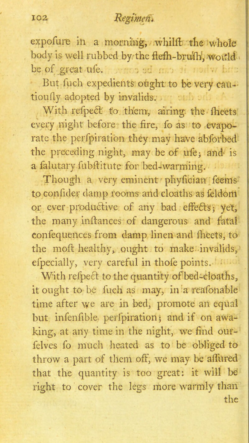 expofure in a morning, .whilft'the whole body is well rubbed by'the flefh-bruJb', -WovTld > be of great ufe. ; v .,1 But fuch expedients otght' to be very cau-' tioufly adopted by invalids. . ' - With refpedl' to them, airing, the-fheets every night before the fire, fo as to .evapo- rate the perfpiratibn they may have abforbed the preceding night, may be of ufe; and is a falutary fubftitute for bed4warming. Though a very eminent'phyfician feems to confider damp roora-s and doaths as feldorti or ever produdive of any bad effeds; yet, ■ the many inftances of dangerous and fatal confequeiices from damp linen and fheets, to the moft healthy, ought to make-invalids,' efpecially, very careful in thofe points.-' - With refped to the quantity of bedidoaths, it ought to be fuch as may, in a rea'fonable time after we are in bed, promote an equal but infenfible. perfpiration • and if on awa- king, at any time in the night, we find our- felves fo much heated as to be obliged to throw a part of them off, we may be affured that the quantity is too great: it will be right to cover the legs more warmly than the