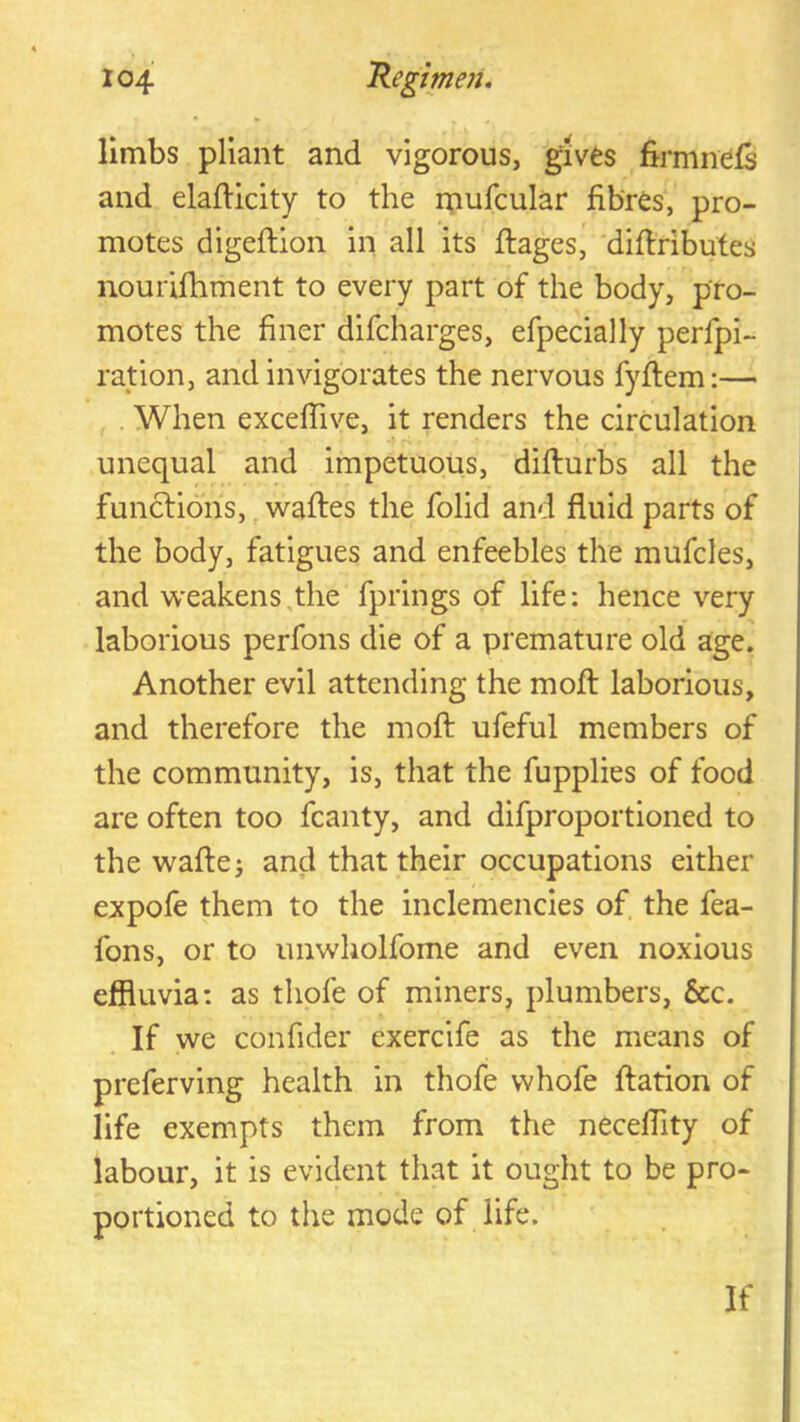 • » limbs pliant and vigorous, gives firmnefs and elafticity to the i;iufcular fibres, pro- motes digeftion in all its ftages, difiributes nourifhment to every part of the body, pro- motes the finer difcharges, efpecially perfpi- ration, and invigorates the nervous fyftem:— , . When excefiive, it renders the circulation unequal and impetuous, difturbs all the functions, ^waftes the folid and fluid parts of the body, fatigues and enfeebles the mufcles, and weakens,the fprings of life: hence very laborious perfons die of a premature old age. Another evil attending the mofl: laborious, and therefore the mofl: ufeful members of the community, is, that the fupplies of food are often too fcanty, and difproportioned to the waftej and that their occupations either expofe them to the inclemencies of the fea- fons, or to imwholfome and even noxious effluvia: as thofe of miners, plumbers, &c. If we confider exercife as the means of preferving health in thofe whofe flation of life exempts them from the neceflity of labour, it is evident that it ought to be pro- portioned to the mode of life. If