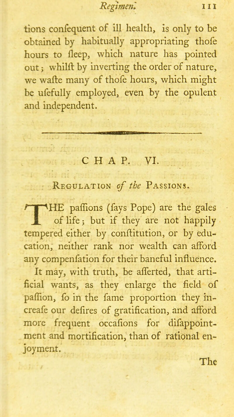 tions confequent of ill health, is only to be obtained by habitually appropriating thofe hours to deep, which nature has pointed out; whihl by inverting the order of nature, we walle many of thofe hours, which might be ufefully employed, even by the opulent and independent. Regulation of the Passions. HE paffions (fays Pope) are the gales of life i but if they are not happily tempered either by conftitution, or by edu- cation; neither rank nor wealth can afford any compenfation for their baneful influence. It may, with truth, be aflerted, that arti- ficial wants, as they enlarge the field of pafTion, fo in the fame proportion they in- creafe our defires of gratification, and afford more frequent occafions for difappoint- ment and mortification, than of rational en- joyment. CHAP. VI. The