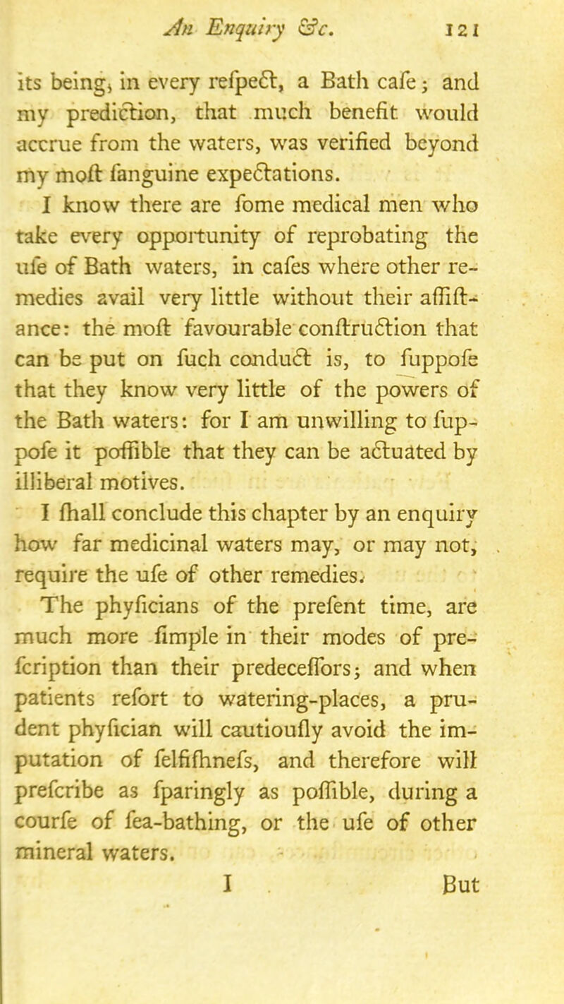 its beingj in every refpe6l, a Bath cafe; and my prediction, that much benefit would accrue from the waters, was verified beyond rny moft fanguine expe6lations. I know there are fome medical men who take every opportunity of reprobating the life of Bath waters, in cafes where other re- medies avail very little without their afiift- ance: the moft favourable conflruftion that can be put on fuch condu6t is, to fuppofe that they know very little of the powers of the Bath waters: for I am unwilling to fup- pofe it poffible that they can be actuated by illiberal motives. I fhall conclude this chapter by an enquiry how far medicinal waters may, or may not, require the ufe of other remedies The phyficians of the prefent time, are much more fimple in their modes of pre- fcription than their predeceffors; and when patients refort to watering-places, a pru- dent phyfician wdll cautioufly avoid the im- putation of felfifhnefs, and therefore wilt prefcribe as fparingly as poffible, during a courfe of fea-bathing, or the ufe of other mineral waters. I But