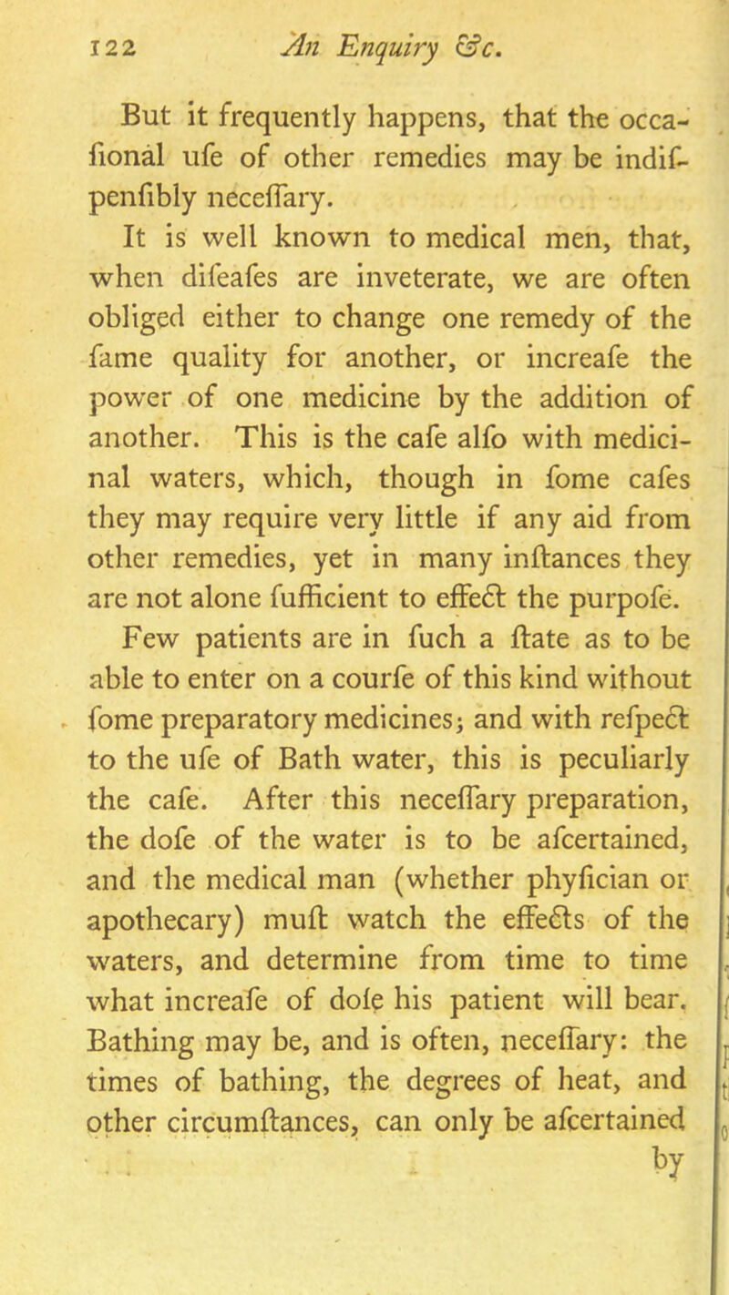 But it frequently happens, that the occa- fional ufe of other remedies may be indif- penfibly neceflary. It is well known to medical men, that, when difeafes are inveterate, we are often obliged either to change one remedy of the fame quality for another, or increafe the pow’er of one medicine by the addition of another. This is the cafe alfo with medici- nal waters, which, though in fome cafes they may require very little if any aid from other remedies, yet in many inftances they are not alone fufhcient to efFedt the purpofe. Few patients are in fuch a ftate as to be able to enter on a courfe of this kind without ► fome preparatory medicines; and with refpedf to the ufe of Bath water, this is peculiarly the cafe. After this neceflary preparation, the dofe of the water is to be afcertained, and the medical man (whether phyflcian or apothecary) mufl: watch the effedls of the waters, and determine from time to time what increafe of dole his patient will bear. Bathing may be, and is often, neceflary: the times of bathing, the degrees of heat, and other circumftances, can only be afcertained