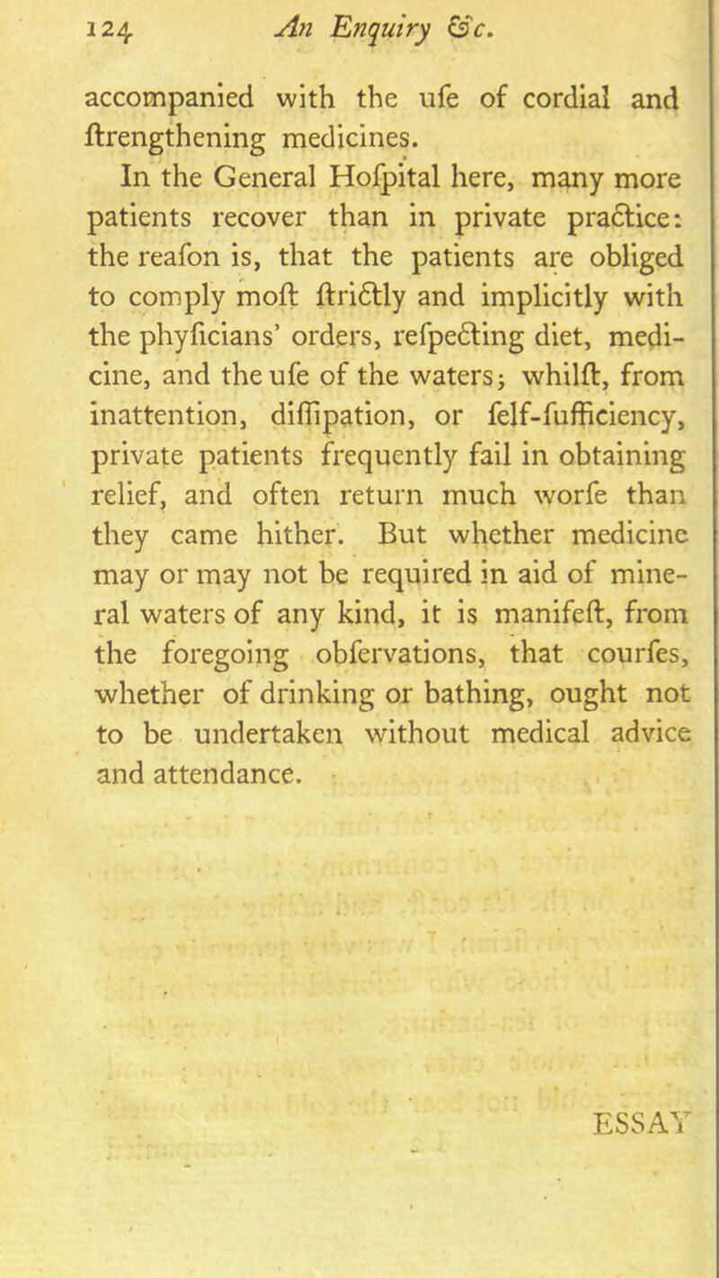 accompanied with the ufe of cordial and ftrengthening medicines. In the General Hofpital here, many more patients recover than in private pradlice: the reafon is, that the patients are obliged to comply moft ftridtly and implicitly with the phyficians’ orders, refpe6ling diet, medi- cine, and the ufe of the waters j whilft, from inattention, diflipation, or felf-fufficiency, private patients frequently fail in obtaining relief, and often return much worfe than they came hither. But whether medicine may or may not be required in aid of mine- ral waters of any kind, it is manifeft, from the foregoing obfervations, that courfes, whether of drinking or bathing, ought not to be undertaken without medical advice and attendance. • ESSAY