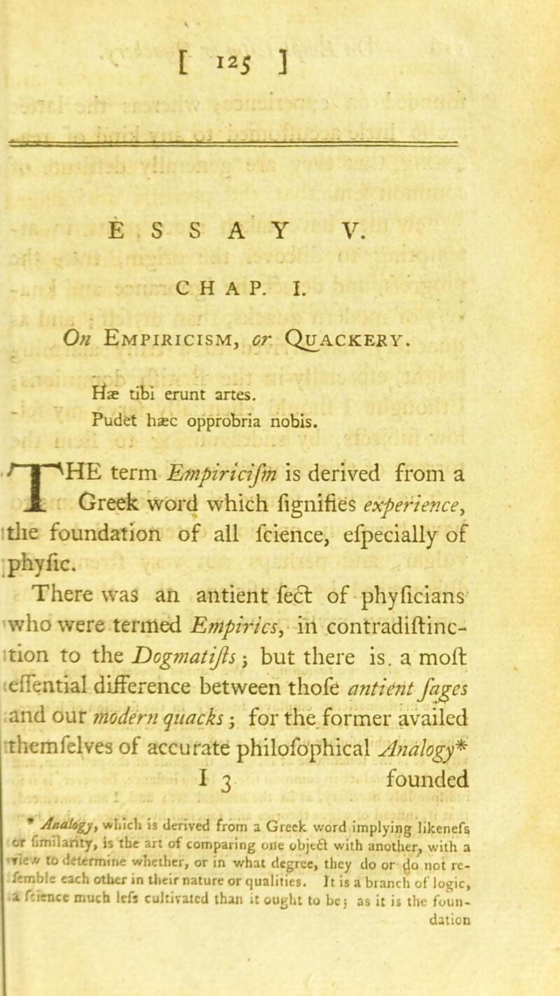 ESS A Y V. C H A P. I. On Empiricism, or Quackery. Hse tibi erunt artes. Pudet hsc opprobria nobis. The term Empiricifm is derived from a Greek word which fignifies expertenccy itlie foundation of all fcience, efpecially of ;phyfic. There was an antient feel of phyficians- who were tenned Empirics^ in contradiftinc- :tion to the Dogmatijis but there is. a moll lelTential difference between thofe antiont/ages and our mod&n quacks; for the.former availed :themfelves of accurate philofophical Analogy^ I 3 founded * Analogy., is derived from a Greek word implying likenefa or limilariiy, is the art of comparing one objeft with another^ with a ■view to determine whether, or in what degree, they do or not rc- femble each other in their nature or qualities. It is a branch of logic, a fcience much Icfs cultivated than it ought to be, as it is the foun- dation