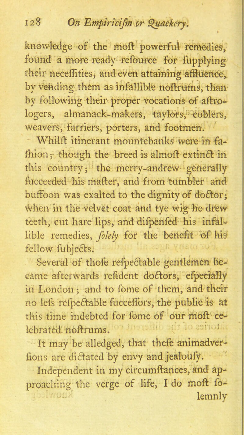 knovv^ledge of the moft powerful remedies, found a more ready refource for fupplying their neceflfitieS) and even attaining aifiderice, by vending them as infallible noftfnfns, than* by following their proper vocations of <aftro- logers, almanack-makers, taylofsy^'coblers, weavers, farriers, porters, and footmen. ‘ Whilft itinerant mountebanks were in -fa- iliionj- though the breed is almoft extin£l in this country; the merry-andrew- generally ilicceeded his rhafter, and from tumbler and buffoon was exalted to the dignity of do6tor; •^Vhen in the velvet coat and tye wig he- dtew teeth, cut hare lips, and difpenfed his infal- lible remedies, folely for the benefit of his fellow fubje£ts.‘ Sevei'al of thofe refpe6lable gentlemen be- came afterwards refident doctors, efpeciaHy in london ; and to fome of'them, and-their no lefs refpedtable fucceffors, the public is at this time indebted for fome of our mbft ce- lebrated noftrums. ' ' ’ ' It may be alledged, that theft animadver- fions are dictated by envy and jealoufy. Independent in my circumftances, and ap- proaching the verge of life, I do moft fo- • -*' lemnlv