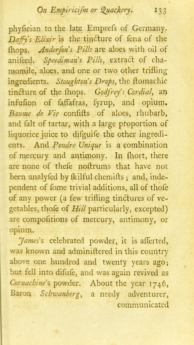 phyfician to the late Emprefs of Germany. Daffy's Elixir is the tip^lure of fena of the Ihops, Anderjons Pills are aloes with oil of anileecj. Speedimans Pills, extract of cha- momile, aloes, and one or two other trifling ingredients. StoughtQns Drops, the ftomachic tin6lure of the Ihops. Cpdfrefs Co?'dial, ai> infuflon of faflafras, fyrup, and opium. Baume de Vi? conflfts of aloes, rhubarb, and fait of tartar, with a large proportion of liquorice juice to difguife the other ingredi- ents. And ppudre Unique is a eombination of mercury and antimony, > In Ihort, there are none of thefe noftrums that have not been analyfed by fkilful chemifts ; and, inde- pendent of fome trivial additions, all of thofe of any power (a few trifling tinctures of ve- getables, thofe of Hill particularly, excepted) are compofitions of mercury, antimony, or opium. James's celebrated powder, it is aflerted, was known and adminiftered in this country above one hundred and twenty years ago; but fell into difufe, and was again revived as Cornachine's powder. About the year 1746, Baron Schivanberg, a needy adventurer, communicated