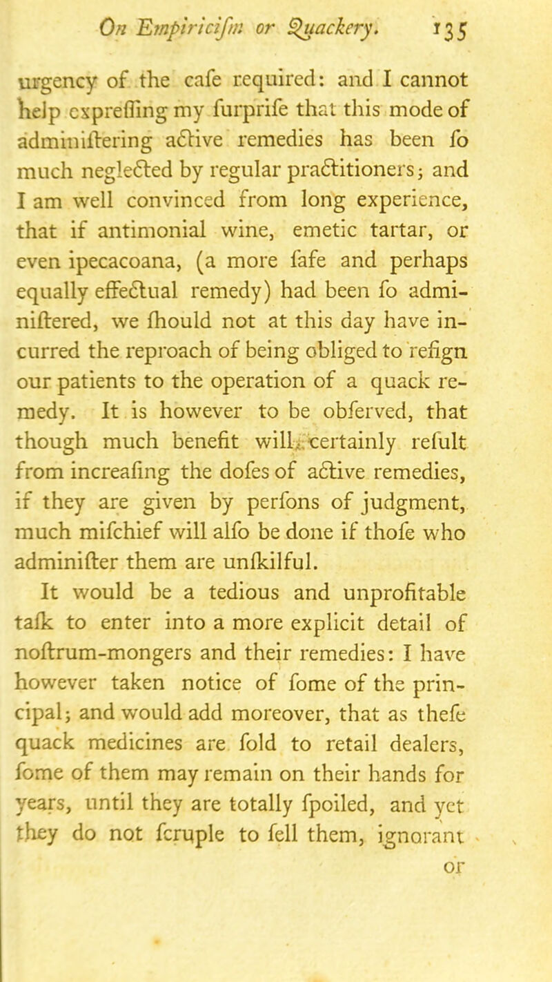 urgency of the cafe required: and I cannot help cxprefling my furprife that this mode of adminilfering adlive remedies has been fo much negledled by regular pradlitioners j and I am well convinced from long experience, that if antimonial wine, emetic tartar, or even ipecacoana, (a more fafe and perhaps equally effedlual remedy) had been fo admi- niftered, we fhould not at this day have in- curred the reproach of being obliged to ‘refign our patients to the operation of a quack re- medy. It is however to be obferved, that though much benefit wilU Certainly refult from increafing the dofes of adlive remedies, if they are given by perfons of judgment, much mifchief will alfo be done if thofe who adminifter them are unfkilful. It would be a tedious and unprofitable talk to enter into a more explicit detail of noflrum-mongers and their remedies: I have however taken notice of fome of the prin- cipal; and would add moreover, that as thefe quack medicines are fold to retail dealers, fome of them may remain on their hands for years, until they are totally fpoiled, and yet they do not fcruple to fell them, ignorant . v or