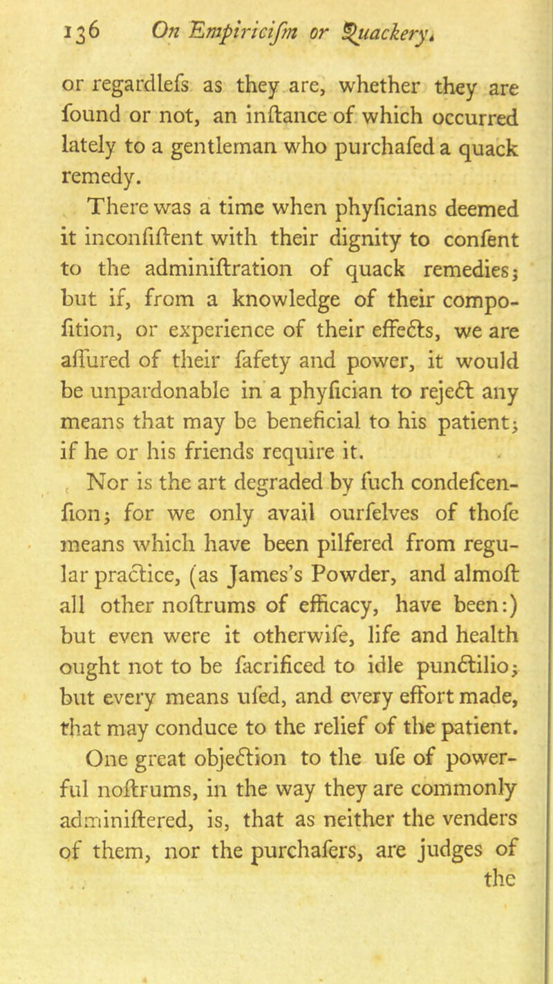 or regardlefs as they are, whether they are found or not, an inftance of which occurred lately to a gentleman who purchafed a quack remedy. There was a time when phyficians deemed it inconfiffent with their dignity to confent to the adminiftration of quack remedies; but if, from a knowledge of their compo- fition, or experience of their effefts, we are affured of their fafety and power, it would be unpardonable in a phyfician to rejedt any means that may be beneficial to his patient; if he or his friends require it. , Nor is the art degraded by fuch condefcen- fion; for we only avail ourfelves of thofe means which have been pilfered from regu- lar practice, (as James’s Powder, and almoft all other noftrums of efficacy, have been:) but even were it otherwife, life and health ought not to be facrificed to idle pundlilio; but every means ufed, and every effort made, that may conduce to the relief of the patient. One great objection to the ufe of power- ful nollrums, in the way they are commonly adminiftered, is, that as neither the venders of them, nor the purchafers, are judges of the